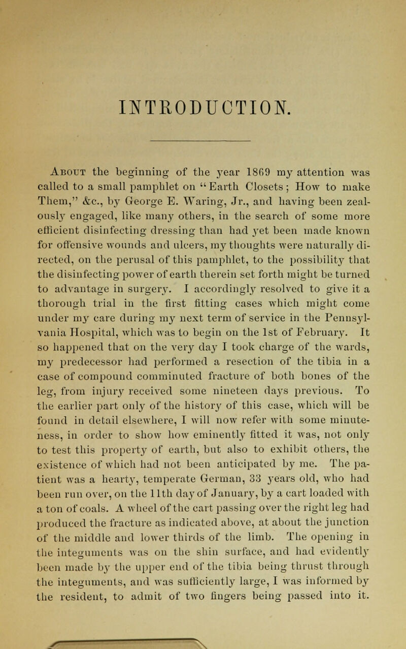 INTRODUCTION. About the beginning of the j'ear 18fi9 my attention was called to a small pamphlet on Earth Closets ; How to make Them, &c., by George E. Waring, Jr., and having been zeal- 0USI3' engaged, like many others, in the search of some more efficient disinfecting dressing than had yet been made known for offensive wounds and nlcers, my thoughts were uaturall>' di- rected, on the perusal of this pamphlet, to the possibilit}' tliat the disinfecting power of earth therein set forth might be turned to advantage in surgery. I accordingl}' resolved to give it a thorough trial in the first fitting cases which miglit come under my care during my next term of service in the Pennsyl- vania Hospital, which was to begin on the 1st of February. It so happened that on the very day I took charge of the wards, my predecessor had performed a resection of the tibia in a case of compound comminuted fracture of both bones of the leg, from injur}' received some nineteen days previous. To the earlier part only of the history of this case, which will be found in detail elsewhere, I will now refer with some minute- ness, in order to show how eminently fitted it was, not only to test this property of earth, but also to exhibit others, the existence of which had not been anticipated by me. The pa- tient was a heart}', temperate German, 33 years old, who had been run over, on the 11th day of Januarjr, by a cart loaded with a ton of coals. A wheel of the cart passing over the right leg had produced the fracture as indicated above, at about the junction of the middle and lower thirds of the limb. The opening in the integuments was on the shin surface, and had evidentl}' been made by the upper end of the tibia being thrust through the integuments, and was sufficiently large, I was informed by the resident, to admit of two fingers being passed into it.