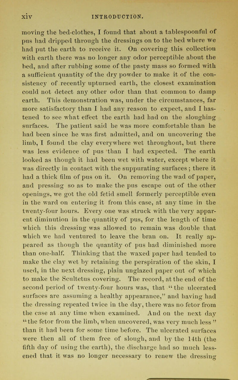 moving the bed-clothes, I found that about a tablespoonful of pus had dripped through the dressings on to the bed where we liad put the earth to receive it. On covering this collection with earth there was no longer anj' odor perceptible about the bed, and after rubbing some of the pasty mass so formed with a sufficient quantity of the dry powder to make it of the con- sistency' of recently upturned earth, the closest examination could not detect any other odor than that common to damp earth. This demonstration was, under the circumstances, far more satisfactory^ than I had any reason to expect, and I has- tened to see what effect the earth bad had on the sloughing surfaces. The patient said he was more comfortable than he had been since he was first admitted, and on uncovering the limb, I found the clay ever^-where wet throughout, but there was less evidence of pus 'than I had expected. The earth looked as though it had been wet with water, except where it was directly in contact with the suppurating surfaces ; there it had a thick film of pus on it. On removing the wad of paper, and pressing so as to make the pus escape out of the other openings, we got the old fetid smell formerly perceptible even in the ward on entering it from this case, at any time in the twenty-four hours. Every one was struck witli the ver}' appar- ent diminution in the quantity of pus, for the length of time which tliis dressing was allowed to remain was double that which we had ventured to leave tlie bran on. It reallj^ ap- peared as though the qnantitj' of pus liad diminished more than one-half. Thinking that the waxed paper had tended to make the clay wet by retaining the perspiration of the skin, I used, in the next dressing, plain unglazed paper out of which to make the Scultetus covering. The record, at the end of the second period of twenty-four hours was, that  the ulcerated surfaces are assuming a healthy appearance, and having had the dressing repeated twice in the day, there was no fetor from the case at any time when examined. And on the next day the fetor from the limb, when uncovered, was very much less  than it h.ad been for some time before. The ulcerated surfaces were then all of them free of slough, and bj' the 14th (the fifth day of using the earth), tlic discharge had so much less- ened that it was no longer necessary to renew the dressing