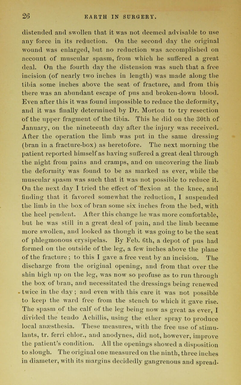 distended and swollen that it was not deemed advisable to use any force in its reduction. On tlie second da.y the original wound was enlarged, liut no reduction was accomplished on account of muscular spasm, from which he suffered a great deal. On the fourth day the distension was such that a free incision (of nearly two inches in leugtii) was made along the tibia some inches above the seat of fracture, and from thi§ there was an abundant escape of pus and broken-down blood. Even after this it was found impossible to reduce the deformity, and it was finally determined by Dr. Morton to try resection of the upper fragment of the tibia. This he did on the 30th of January, on the nineteenth day after the injury was received. After the operation the limb was put in tlie same dressing (bran in a fracture-box) as heretofore. The next morning the patient i-eported himself as having suffered a great deal through the night from pains and cramps, and on uncovering the limb tlic deformit}' was found to be as marked as ever, while the rauscidar spasm was such that it was not possible to reduce it. On the next day I tried the effect of ^flexion .at the knee, and linding that it favored somewhat the reduction, I suspended tlie limb in tlie box of bran some six inches from the bed, with the heel pendent. After this change he was more comfortable, but he was still in a great deal of pain, and the limb became more swollen, and looked as tliough it was going to be the seat of phlegmonous erysipelas. By Feb. 6th, a depot of pus had formed on the outside of the leg, a few inches above tlie plane of the fracture : to this I gave a free vent by an incision. The discliarge from the original opening, and from that over tlie shin high up on the leg, was now so profuse as to run tiirough the box of bran, and necessit.ated the dressings beino- renewed . twice in the day ; and even with this care it was not possible to keep the ward free from the stench to which it gave rise. The spasm of the calf of the leg being now as great as ever, I divided the tendo Achillis, using the ether spray to produce local anesthesia. These measures, with the free use of stimu- lants, tr. ferri chlor., and anodynes, did not, however, improve the patient's condition. All the openings showed a disposition to slough. The original one measured on the ninth, three inches in diameter, with its margins decidedly gangrenous and spread-