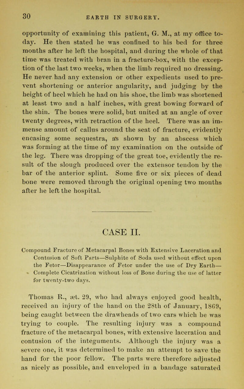 opportunity of examining tliis patient, G. M., at my office to- day. He then stated lie was confined to his bed for three months after he left the hospital, and during the whole of that time was treated with bran in a fracture-box, with the excep- tion of the last two weeks, when the limb required no dressing. He never had any extension or other expedients used to pre- vent shortening or anterior angularity, and judging by the height of heel which he had on his shoe, the limb was shortened at least two and a half inches, with great bowing forward of the shin. The bones were solid, but united at an angle of over twenty degrees, with retraction of the heel. There was an im- mense amount of callus around the seat of fracture, evidently- encasing some sequestra, aB shown b}' an abscess which was forming at the time of my examination on the outside of the leg. There was dropping of the great toe, evidently the re- sult of the slough produced over the extensor tendon by the bar of the anterior splint. Some five or six pieces of dead bone were removed through the original opening two months after he left the hospital. CASE II. Compound Fracture of Metacarpal Bones with Extensive Laceration and Contusion of Soft Parts—Sulphite of Soda used without effect upon the Fetor—Disappearance of Fetor under the use of Dry Earth— • Complete Cicatrization without loss of Bone during the use of latter for twenty-two days. Thomas R., xl. 29, who had always enjo3'ed good health, received an injury of the hand on the 28th of Januarj', 1809, being caught between the drawheads of two cars which he was trying to couple. The resulting injur}^ was a compound fracture of the metacarpal bones, with extensive laceration and contusion of tlie integuments. Although tlie injury was a severe one, it was determined to make an attempt to save the hand for the poor fellow. The parts were therefore adjusted as nicely as possible, and enveloped in a bandage saturated