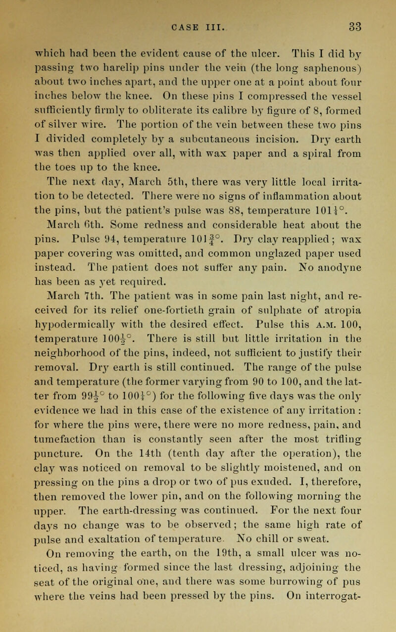 which had been the evident cause of the ulcer. Tiiis I did by passing two harelip pins under the vein (the long saphenous) about two inches apart, and tlie upper one at a point about four inches below the knee. On these pins I compressed the vessel sufficiently firmly to obliterate its calibre by figure of 8, formed of silver wire. The portion of the vein between these two pins I divided completelj' by a subcutaneous incision. Dry earth was then applied over all, with wax paper and a spiral from the toes up to the knee. The next day, March 5th, there was very little local irrita- tion to be detected. There were no signs of inflaraniation about the pins, but the patient's pulse was 88, temperature 101i°. March Gth. Some redness and considerable heat about the pins. Pulse 94, temperature 1011°. Dry clay reapplied ; wax paper covering was omitted, and common unglazed paper used instead. The patient does not suffer any pain. No anodj'ne has been as j'et required. March Tth. The patient was in some pain last night, and re- ceived for its relief one-fortieth grain of sulphate of atropia hypoderniically with the desired effect. Pulse this a.m. 100, temperature 100^°. There is still but little irritation in the neighborhood of the pins, indeed, not sufficient to justify their removal. Dr3' earth is still continued. The range of the pulse and temi^erature (the former varying from 90 to 100, and the lat- ter from 99^^^ to 100}^) for the following five daj's was the only evidence we had in this case of the existence of any irritation : for where the pins were, there were no more redness, pain, and tumefaction than is constantly seen after the most trifling puncture. On the 14th (tenth day after the operation), the clay was noticed on removal to be sligiitl}' moistened, and on pressing on the pins a drop or two of pus exuded. I, therefore, then removed the lower pin, and on the following morning the upper. The earth-dressing was continued. For the next four days no change was to be observed ; the same high rate of pulse and exaltation of temperature. No chill or sweat. On removing the earth, on the 19th, a small ulcer was no- ticed, as having formed since the last dressing, adjoining the seat of the original one, and there was some burrowing of pus where the veins had been pressed by the pins. On interrogat-