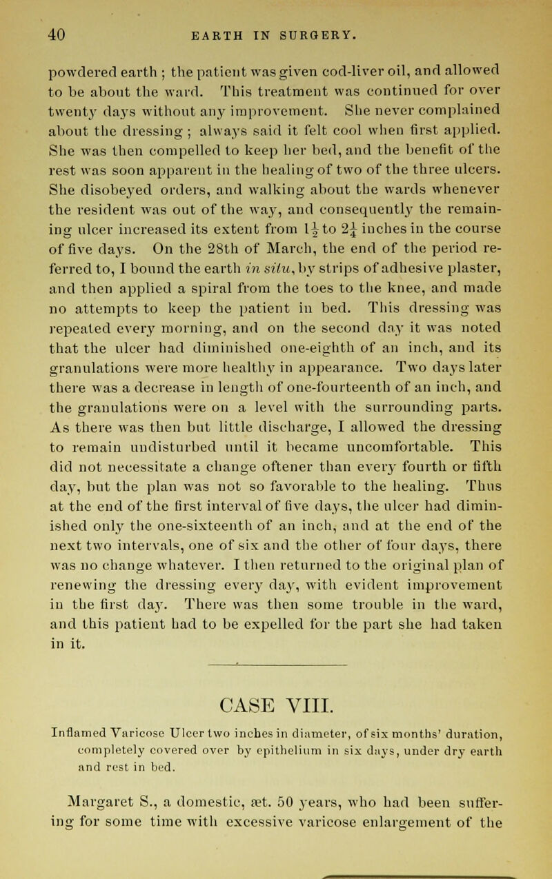 powdered earth ; the patient was given cod-liver oil, and allowed to be about the ward. This treatment was continued for over twent_y days without any improvement. Slie never complained about the dressing ; always said it felt cool when first applied. She was then compelled to keep her bed, and the benefit of the rest was soon apparent in the healing of two of the three ulcers. She disobeyed orders, and walking about the wards whenever the resident was out of the way, and consequently the remain- ing ulcer increased its extent from l^to 2^ inches in the course of five days. On the 28th of March, the end of the period re- ferred to, I bound the eartli m situ, by strips of adhesive plaster, and then applied a spiral from the toes to the knee, and made no attempts to keep the patient in bed. This dressing was repeated every morning, and on the second day it was noted that the ulcer had diminished one-eighth of an inch, and its granulations were more healthy in appearance. Two days later there was a decrease in length of one-fourteenth of an inch, and the granulations were on a level with the surrounding parts. As there was then but little discharge, I allowed the dressing to remain undisturbed until it became uncomfortable. This did not necessitate a change oftener than ever}- fourth or fifth day, but the plan was not so favorable to the healing. Thus at the end of the first interval of five days, the ulcer had dimin- ished only the one-sixteentli of an inch, and at the end of the next two intervals, one of six and the other of four days, there was no change whatever. I then returned to the original plan of renewing the dressing every daj% with evident improvement in the first daj'. There was then some trouble in the ward, and this patient had to be expelled for the part she had taken in it. CASE VIII. Inflamed Varicose Ulcer two inches in diameter, of six months' duration, completely covered over by epithelium in six days, under dry earth and rest in bed. Margaret S., a domestic, ret. 50 years, who had been suffer- ing for some time with excessive varicose enlargement of the