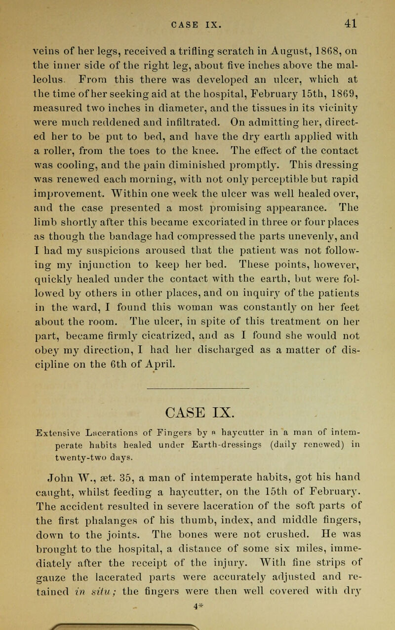 veins of her legs, received a trifling scratch in August, 1868, on the inner side of the right leg, about five inches above the mal- leolus. Prom this there was developed an ulcer, which at the time of her seeking aid at the hospital, February 15th, 1869, measured two inches in diameter, and the tissues in its vicinity were much reddened and infiltrated. On admitting her, direct- ed her to be put to bed, and have the dry earth applied with a roller, from the toes to the knee. The effect of the contact was cooling, and the pain diminished promptly. This dressing was renewed each morning, with not only perceptible but rapid improvement. Within one week the ulcer was well healed over, and the case presented a most promising appearance. The limb shortly after this became excoriated in three or four places as though the bandage had compressed the parts unevenly, and I had my suspicions aroused that the patient was not follow- ing mj' injunction to keep her bed. These points, however, quickly healed under the contact with the earth, but were fol- lowed by others in other places, and on inquiry of the patients in the ward, I found this woman was constantly on her feet about the room. The ulcer, in spite of this treatment on her part, became firmly' cicatrized, and as I found she would not obej' my direction, I had her discharged as a matter of dis- cipline on the 6th of April. CASE IX. Extensive Liicerations of Fingers by » haycutler in a man of intem- perate habits healed under Earth-dressings (daily renewed) in twenty-two days. John W., set. 35, a man of intemperate habits, got his hand caught, whilst feeding a haycutter, on the 15th of February. The accident resulted in severe laceration of the soft parts of the first phalanges of his thumb, index, and middle fingers, down to the joints. The bones were not crushed. He was brought to the hospital, a distance of some six miles, imme- diately after the receipt of the injury. With fine strips of gauze the lacerated parts were accurately' adjusted and re- tained in situ; the fingers were then well covered with dry 4*