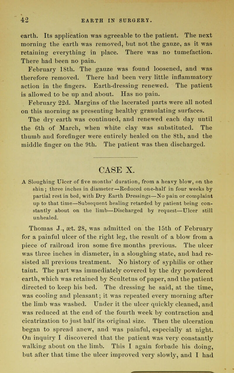 earth. Its application was agreeable to the patient. The next morning the earth was removed, but not the ganze, as it was retaining everj'thing in place. There was no tumefaction. There had been no pain. February ISth. The gauze was found loosened, and was therefore removed. There had been verj' little inflammatory action in the fingers. Earth-dressing renewed. The patient is allowed to be up and about. Has no pain. February 22d. Margins of the lacerated parts were all noted on this morning as presenting healthy granulating surfaces. The dry earth was continued, and renewed each day until the 6th of March, when white clay was substituted. The thumb and forefinger were entirely healed on the 8th, and the middle finger on the 9th. The patient was then discharged. CASE X. A Sloughing Ulcer of five months' duration, from a heavy blow, on the shin; three inches in diameter—Reduced one-half in four weeks by partial rest in bed, with Dry Earth Dressings—No pain or complaint up to that time—Subsequent healing retarded by patient being con- stantly about on the limb—Discharged by request—Ulcer still unhealed. Thomas J., aet. 28, was admitted on the 15th of February for a painful ulcer of the right leg, the result of a blow from a piece of railroad iron some five months previous. The ulcer was three inches in diameter, in a sloughing state, and had re- sisted all previous treatment. No historj' of syphilis or other taint. The part was immediately covered by the dry powdered earth, which was retained by Scultetus of paper, and the patient directed to keep his bed. The dressing he said, at the time, was cooling and pleasant; it was repeated every morning after the limb was washed. Under it the ulcer qnicklj' cleaned, and was reduced at the end of the fourth week by contraction and cicatrization to just half its original size. Then the ulceration began to spread anew, and was painful, especially at night. On inquirj' I discovered that the patient was very constantly walking about on the limb. This I again forbade his doing, but after that time tiie ulcer improved very slowly, and I had