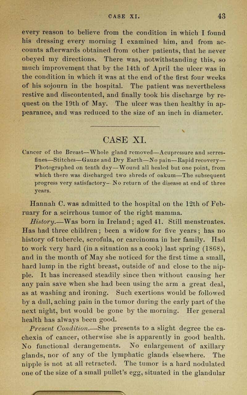 every reason to believe from the condition in which I found his dressing every morning I examined liim, and from ac- counts afterwards obtained from other patients, that he never obeyed my directions. There was, notwithstanding this, so much improvement that by the 14th of April the ulcer was in the condition in which it was at the end of the first four weeks of his sojourn in the hospital. The patient was nevertheless restive and discontented, and finally took his discharge by re- quest on the 19th of May. The ulcer was then healthy in ap- pearance, and was reduced to the size of an inch in diameter. CASE XI. Cancer of the Breast—Whole gland removed—Acupressure and serres- tines—Stitches—Gauze and Dry Earth—No pain—Rapid recovery— Photographed on tenth day—Wound all healed but one point, from which there was discharged two shreds of oakum—The subsequent progress very satisfactory- No return of the disease at end of three years. Hannah C. was admitted to the hospital on the 12th of Feb- ruary for a scirrhous tumor of the right mamma. Hiatory.—Was born in Ireland; aged 41. Still menstruates. Has had three children ; been a widow for five years; has no history of tubercle, scrofula, or carcinoma in her family. Had to work verj' hard (in a situation as a cook) last spring (1868), and in the month of May she noticed for the first time a small, hard lump in the right breast, outside of and close to the nip- ple. It has increased steadil^^ since then without causing her any pain save when she had been using the arm a great deal, as at washing and ironing. Such exertions would be followed by a dull, aching pain in the tumor during the early part of the next night, but would be gone by the morning. Her general health has always been good. Present Condition.—She presents to a slight degree the ca- chexia of cancer, otherwise she is apparently in good health. No functional derangements. No enlargement of axillary glands, nor of any of the lymphatic glands elsewhere. The nipple is not at all retracted. The tumor is a hard nodulated one of the size of a small pullet's egg, situated in the glandular