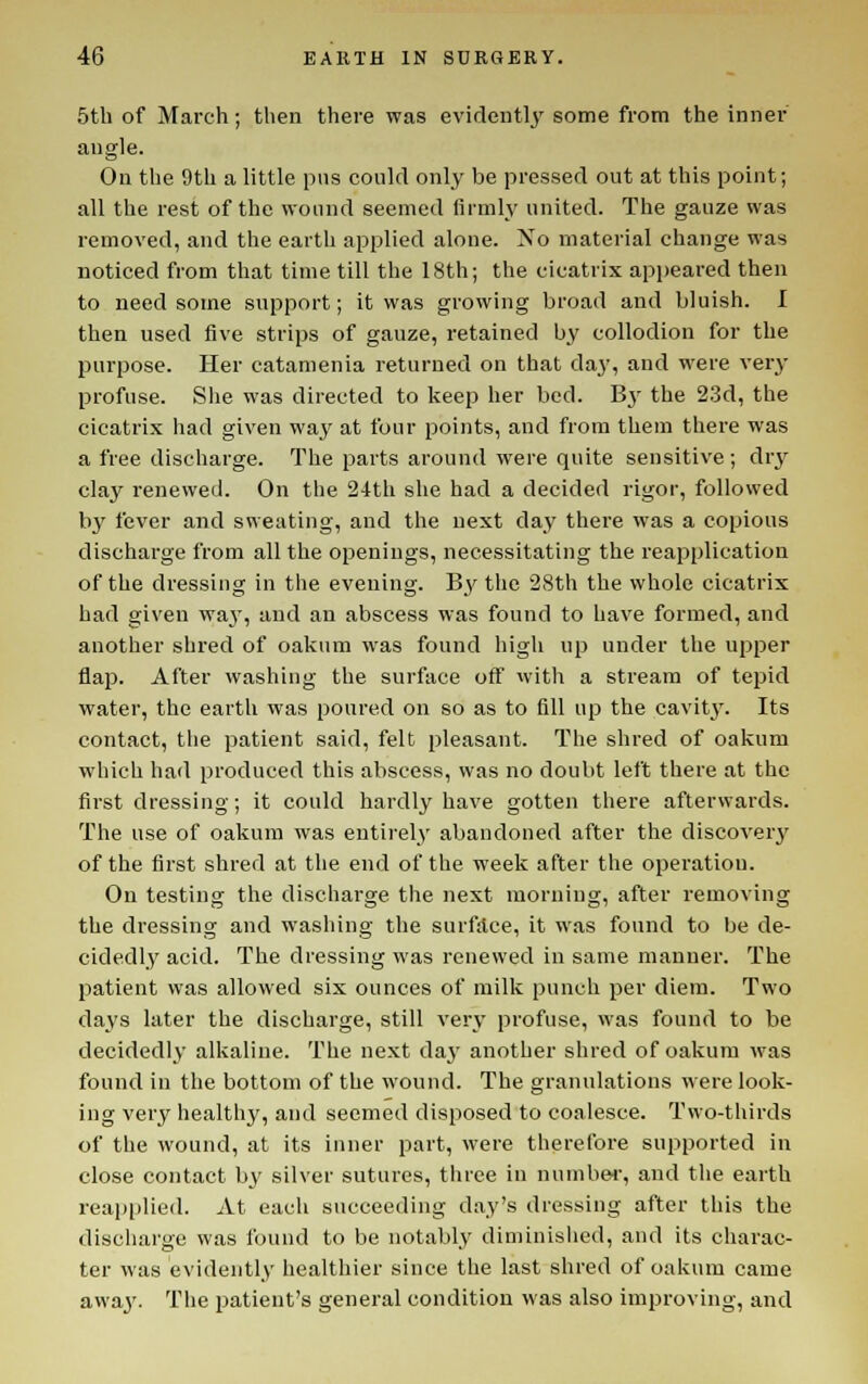 5tb of March; then there was evidently some from the inner angle. On the 9th a little pns could only be pressed out at this point; all the rest of the wound seemed firmly united. The gauze was removed, and the earth applied alone. No material change was noticed from that time till the 18th; the cicatrix appeared then to need some support; it was growing broad and bluish. I then used five strips of gauze, retained by collodion for the purpose. Her catamenia returned on that day, and were very profuse. She was directed to keep her bed. B}' the 2.3d, the cicatrix had given way at four points, and from them there was a free discharge. The parts around were quite sensitive ; dry clay renewed. On the 24th she had a decided rigor, followed by fever and sweating, and the next day there was a copious discharge from all the openings, necessitating the reapplication of the dressing in the evening. B3' the 28th the whole cicatrix had given waj, and an abscess was found to have formed, and another shred of oakum was found high up under the upper flap. After washing the surface ofl with a stream of tepid water, the earth was poured on so as to fill up the cavit3^ Its contact, the patient said, felt pleasant. The shred of oakum which had produced this abscess, was no doubt left there at the first dressing; it could hardly have gotten there afterwards. The use of oakum was entirely abandoned after the discovery of the first shred at the end of the week after the operation. On testing the discharge the next morning, after removing the dressing and washing the surfiice, it was found to be de- cidedly acid. The dressing was renewed in same manner. The patient was allowed six ounces of milk punch per diem. Two days later the discharge, still very profuse, was found to be decidedly alkaline. The next da3' another shred of oakum was found in the bottom of the wound. The granulations were look- ing very healthy, and seemed disposed to coalesce. Two-thirds of the wound, at its inner part, were therefore supported in close contact by silver sutures, three in numbw, and the earth reapiilied. At each succeeding day's dressing after this the discharge was found to be notably diminished, and its charac- ter was evidently healthier since the last shred of oakum came awa3\ Tlie patient's general condition was also improving, and