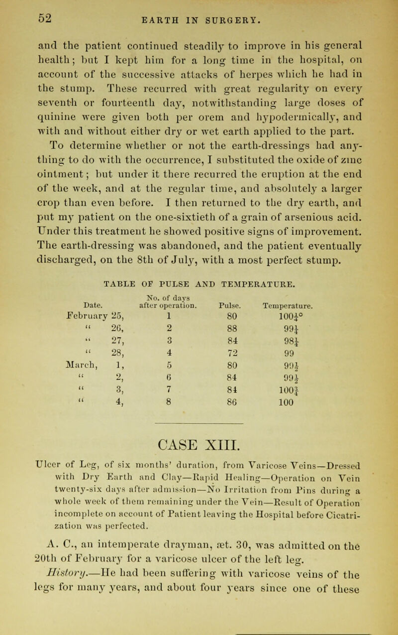 and the patient continued steadil}' to improve in his general health; Init I kept him for a long time in the liospital, on account of the successive attacks of herpes wliich he liad in the stump. These recurred with great regularit3- on every seventh or fourteenth day, notvvitlistanding large doses of quinine were given both per orem and li3-podertnicall3', and with and without either dry or wet earth applied to the part. To determine whether or not the earth-dressings had anj'- thing to do with the occurrence, I substituted the oxide of zinc ointment; but under it there recurred the eruption at the end of the week, and at the regular time, and absolutely a larger crop than even before. I tlien returned to the dry earth, and put mj- patient on the one-sixtieth of a grain of arsenious acid. Under this treatment he showed positive signs of improvement. The earth-dressing was abandoned, and the patient eventually discharged, on the 8th of JUI3', with a most perfect stump. TABLE OF PULSE AND TEMPERATURE. No, . of days Date. after operatioD. Pulse. Temperature. J^ebruary 25, 1 80 100i° (( 20, 2 88 99}  27, 3 84 9Si i( 28, 4 72 99 31 arch, 1, 5 80 90J (( 2, 6 84 99J 11 3, 7 84 100 J 11 4, 8 86 100 CASE XIII. Ulcer of Leg, of six months' duration, from Varicose Veins—Dressed with Dry Earth and Clay—Rapid Healing—Operation on Vein twenty-six days after admission—No Irritation from Pins during a whole week of them remaining under the Vein—Ee.'iult of Operation incomplete on account of Patient leaving the Hospital before Cicatri- zation WHS perfected. A. C, an intemperate drayman, eet. 30, was admitted on the 20th of Feliruaiy for a varicose ulcer of the left leo-. Hiatorij.—He had been suffering with varicose veins of the legs for many years, and about four years since one of these