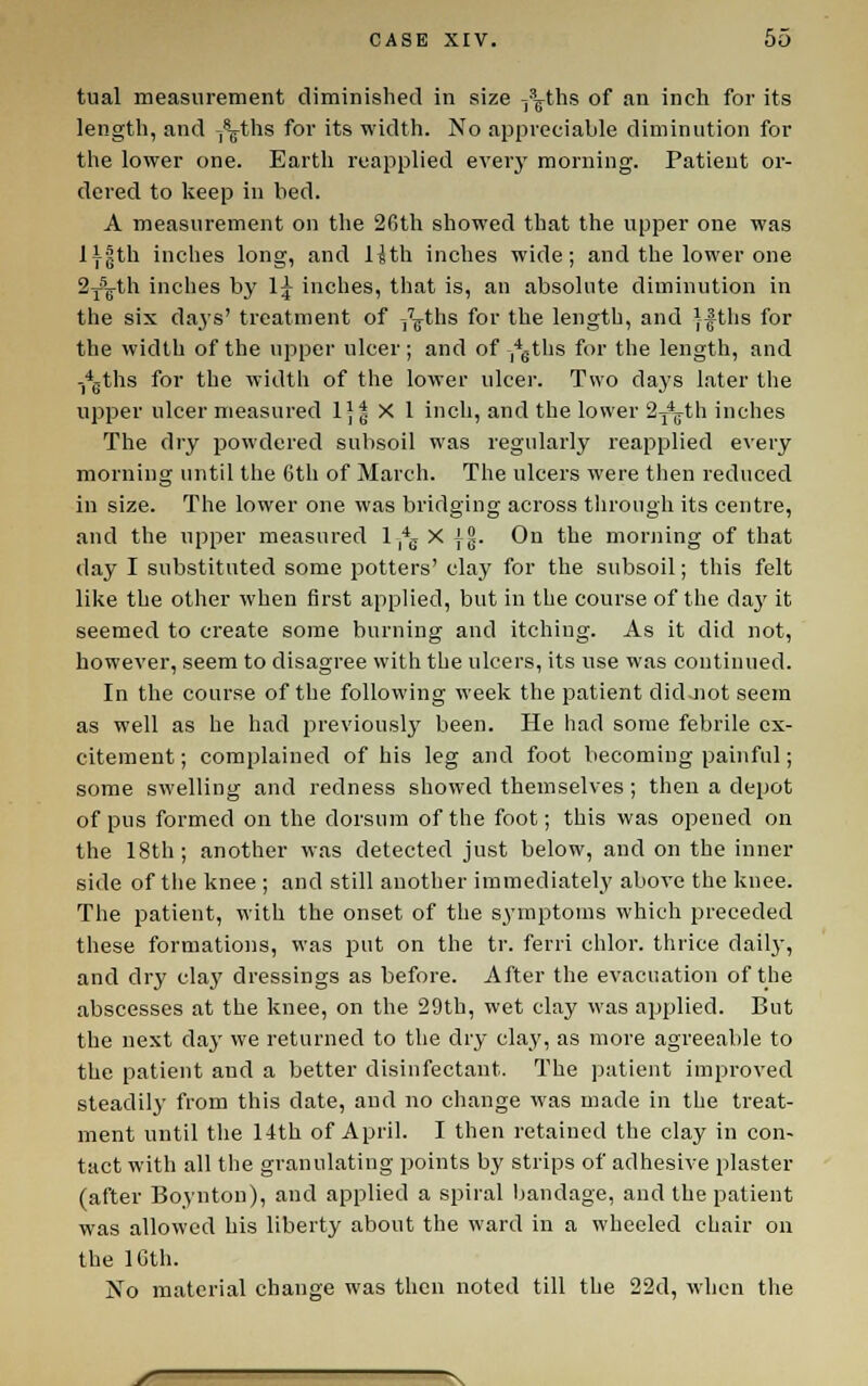 tual measurement diminished in size ^^ths of an inch for its length, and /^ths for its width. No appreciable diminution for the lower one. Earth reapplied every morning. Patient or- dered to keep in bed. A measurement on the 26th showed that the upper one was li|th inches long, and Hth inches wide; and the lower one 2y'>^th inches by 1^ inches, that is, an absolute diminution in the six daj's' treatment of ^^ths for the length, and }|tlis for the width of the upper ulcer; and of .''gths for the length, and -*gths for the width of the lower ulcer. Two days later the upper ulcer measured 1)| X 1 inch, and the lower 2^th inches The dry powdered subsoil was regularly reapplied every morning until the 6th of March. The ulcers were then reduced in size. The lower one was bridging across through its centre, and the upper measured 1 *g X jg. On the morning of that day I substituted some potters' clay for the subsoil; this felt like the other when first applied, but in the course of the daj' it seemed to create some burning and itching. As it did not, however, seem to disagree with the ulcers, its use was continued. In the course of the following week the patient did.Jiot seem as well as he had jjreviously been. He had some febrile ex- citement ; complained of his leg and foot becoming painful; some swelling and redness showed themselves ; then a depot of pus formed on the dorsum of the foot; this was opened on the 18th; another was detected just below, and on the inner side of the knee ; and still another immediately above the knee. The patient, with the onset of the symptoms which preceded these formations, was put on the tr. ferri chlor. thrice dailj-, and dry clay dressings as before. After the evacuation of the abscesses at the knee, on the 29th, wet clay was applied. But the next day we returned to the dry clay, as more agreeable to the patient and a better disinfectant. The patient improved steadily from this date, and no change was made in the treat- ment until the 14th of April. I then retained the clay in con- tact with all the granulating points by strips of adhesive plaster (after Boynton), and applied a spiral bandage, and the patient was allowed his liberty about the ward in a wheeled chair on the IGth. No material change was then noted till the 22d, when the
