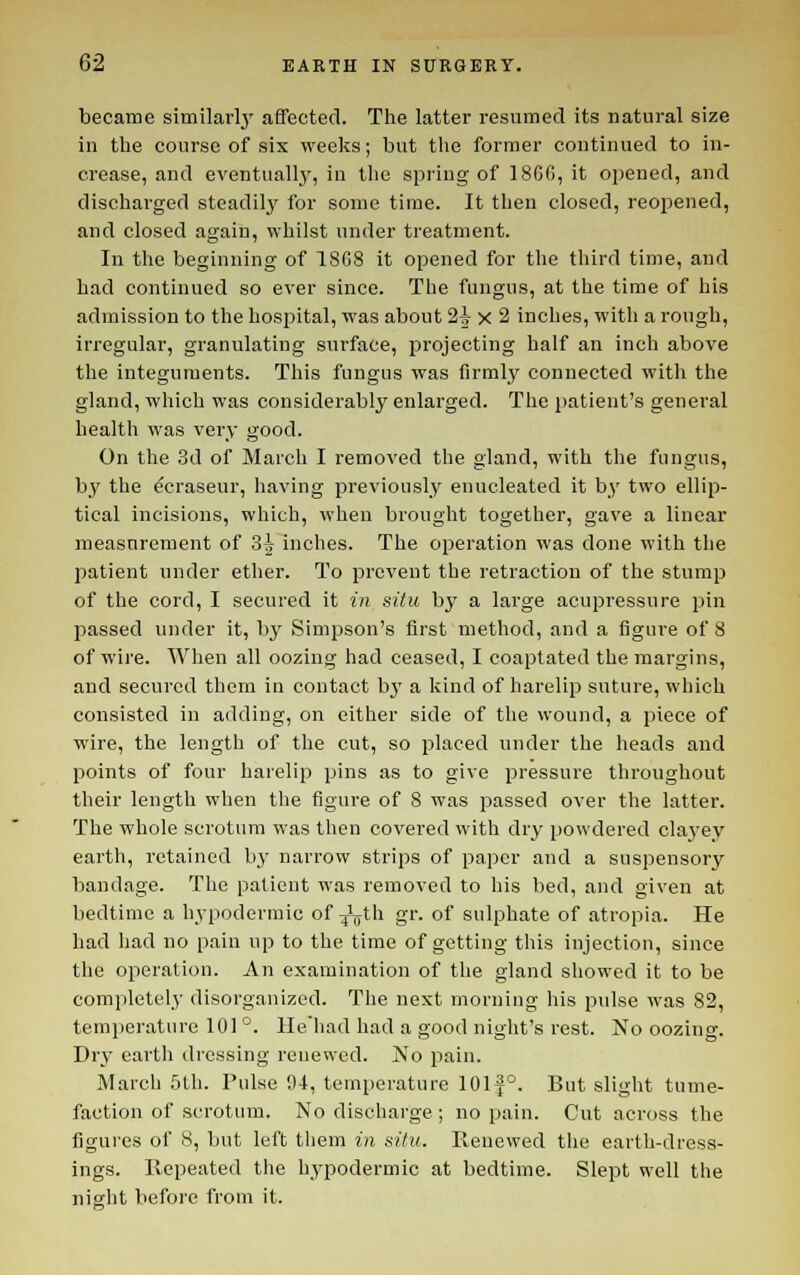 became similarl}' affected. The latter resumed its natural size in the course of six weeks; but the former continued to in- crease, and eventually, in the spring of 186C, it opened, and discharged steadily for some time. It then closed, reopened, and closed again, whilst under treatment. In the beginning of 18G8 it opened for the third time, and had continued so ever since. The fungus, at the time of his admission to the hospital, was about 2i x 2 inches, with a rough, iri'egular, granulating surface, projecting half an inch above the integuments. This fungus was firmly connected with the gland, which was considerably enlarged. The patient's general health was very good. On the 3d of March I removed the gland, with the fungus, b}^ the ^craseur, having previously enucleated it by two ellip- tical incisions, which, when brought together, gave a linear measurement of 3^ inches. The operation was done with the patient under ether. To prevent the retraction of the stump of the cord, I secured it in situ by a large acupressure pin passed under it, bj^ Simpson's first method, and a figure of 8 of wire. When all oozing had ceased, I coaptated the margins, and secured them in contact bj' a kind of harelip suture, which consisted in adding, on either side of the wound, a piece of wire, the length of the cut, so placed under the heads and points of four harelip pins as to give pressure throughout their length when the figure of 8 was passed over the latter. The whole scrotum was then covered with dry powdered clayey earth, retained by narrow strips of paper and a suspensory bandage. The patient was removed to his bed, and given at bedtime a hypodermic of ^jLth gr. of sulphate of atropia. He had had no pain up to the time of getting this injection, since the operation. An examination of the gland showed it to be completelj' disorganized. The next morning his pulse was 82, temperature 101 °. llehad had a good night's rest. No oozing. Drv earth dressing renewed. No pain. March .5th. Pulse 94, temperature 101f°. But slight tume- faction of scrotum. No discharge ; no pain. Cut across the figures of 8, but left them in situ. Renewed the earth-dress- ings. Repeated the hypodermic at bedtime. Slept well the night before from it.