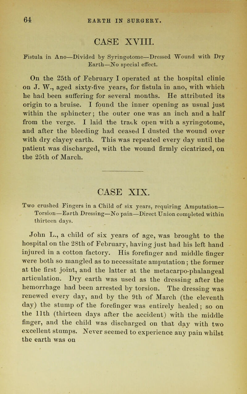 CASE XVIII. Fistula in Ano—Divided by Syringotome—Dressed Wound with Dry Earth—INo special effect. On the 25th of February I operated at the hospital clinic on J. W., aged sixty-five years, for fistula in ano, with which he had been suffering for several months. He attributed its origin to a bruise. I found the inner opening as usual just within the sphincter; the outer one was an inch and a half from the verge. I laid the track open with a syringotome, and after the bleeding had ceased I dusted the wound over with dry claj'ey earth. This was repeated every day until the patient was discharged, with the wound firmly cicatrized, on the 25th of March. CASE XIX. Two crushed Fingers in a Child of six years, requiring Amputation— Torsion—Earth Dressing—No pain—Direct Union completed within thirteen days. John L., a cliild of six years of age, was brought to the hospital on the 28th of February, having just had his left hand injured in a cotton factory. His forefinger and middle finger were both so mangled as to necessitate amputation ; the former at the first joint, and the latter at the metacarpo-phalangeal articulation. Dry earth was used as the dressing after the hemorrhage had been arrested by torsion. The dressing was renewed every day, and by the 9th of March (the eleventh day) the stump of the forefinger was entirely healed; so on the 11th (thirteen days after the accident) with the middle finger, and the child was discharged on that day with two excellent stumps. Never seemed to experience any pain whilst the earth was on