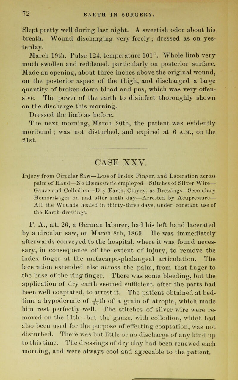 Slept pretty well during last night. A sweetish odor about his breath. Wound discharging verj' freely ; dressed as on j-es- terday. March 19th. Pulse 124, temperature 101°. Whole limb verj' much swollen and reddened, particularly on posterior surface. Made an opening, about three inches above the original wound, on the posterior aspect of the thigh, and discharged a large quantity of broken-down blood aud pus, which was very offen- sive. The power of the earth to disinfect thoroughly shown on the discharge this morning. Dressed the limb as before. The next morning, March 20th, the patient was evidentlj^ moribund; was not disturbed, aud expired at 6 a.m., on the 21st. CASE XXV. Injury from Circular Saw—Loss of Intlex Finger, and Laceration across palm of Hand—No Hemostatic ennployed—Stitches of Silver Wire— Gauze and Collodion—Dry Earth, Chi3'ey, as Dressings—Secondary Hemorrhages on and after sixth day—Arrested by Acupressure— All the Wounds healed in thirty-three da^'s, under constant use of the Earth-dressings. r. A., set. 26, a German laborer, had his left hand lacerated by a circular saw, on March 8th, 1869. He was immediately afterwards conveyed to the hospital, where it was found neces- sary, in consequence of the exteut of injurj', to remove the index finger at the metacarpo-phalangeal articulation. The laceration extended also across the palm, from that finger to the base of the ring finger. There was some bleeding, but the application of dry earth seemed sufficient, after the parts had been well coaptated, to arrest it. The patient obtained at bed- time a hypodermic of ^th of a grain of atropia, which made him rest perfectly well. The stitches of silver wire were re- moved on the 11th; but the gauze, with collodion, which had also been used for the purpose of efl'ecting coaptation, was not disturbed. There was but little or no discharge of any kind up to this time. The dressings of dry clay had been renewed each morning, and were always cool and agreeable to the patient.