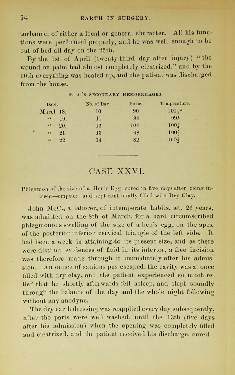 lurbance, of either a local or general character. All his func- tions were performed properly, and he was well enough to he out of bed all day on tlie 25tli. By the 1st of April (t\vent3'-third day after injury)  the wound on palm had almost completely cicatrized, and by the 10th everything was healed up, and the patient was discharged from the house. r. A.'S SECONDARY HEMORRHAGES. Date. No. of D.iy. Pulse. Temperature. iireh 18, 10 90 101J°  19, 11 84 99i •■ 20, 12 104 ioo|  21, 13 (iS lOOf  22, 14 82 lUOJ CASE XXVI. Phlegmon of the size of a Hen's Egg, cured in five diiys after being in- cised—emptied, and Icept continually filled with Dry Clay. John McC, a laborer, of intemperate habits, set. 26 j'ears, was admitted on the 8th of March, for a hard circumscribed phlegmonous swelling of the size of a hen's egg, on the apex of the posterior inferior cervical triangle of the left side. It had been a week in attaining-to its present size, and as there were distinct evidences of fluid in its interior, a free incision was therefore made through it immediately after his admis- sion. An ounce of sanious pus escaped, the cavity was at once filled with dry clay, and the patient experienced so much re- lief that he shortly afterwards fell asleep, and slept soundly through the balance of the day and the whole night following without any anodyne. The dry earth dressing was reapplied every day subsequently, after the parts were well washed, until the I3th (five days after his admission) when the opening was completel.y lilled and cicatrized, and the patient received his discharge, cured.