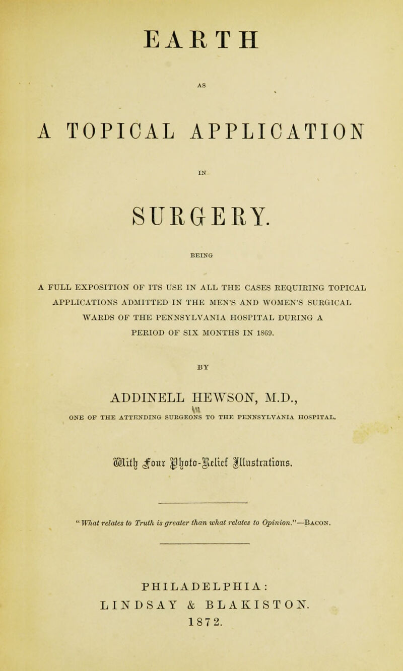 EARTH A TOPICAL APPLICATION SURGERY. A FULL EXPOSITION OF ITS USE IN ALL THE CASES REQUIRING TOPICAL APPLICATIONS ADMITTED IN THE MEN'S AND WOMEN'S SURGICAL WARDS OF THE PENNSYLVANIA HOSPITAL DURING A PERIOD OF SIX MONTHS IN 1809. ADDINELL HEWSON, M.D., ONE OF THE ATTENDING SURGEONS TO THE PENNSYLVANIA HOSPITAL. MtiilT Jour gMjoio-glcluf Illustrations. 'What relates to Truth is greater than what relates to Opinion.—Bacon. PHILADELPHIA: LINDSAY & BLAKISTOK