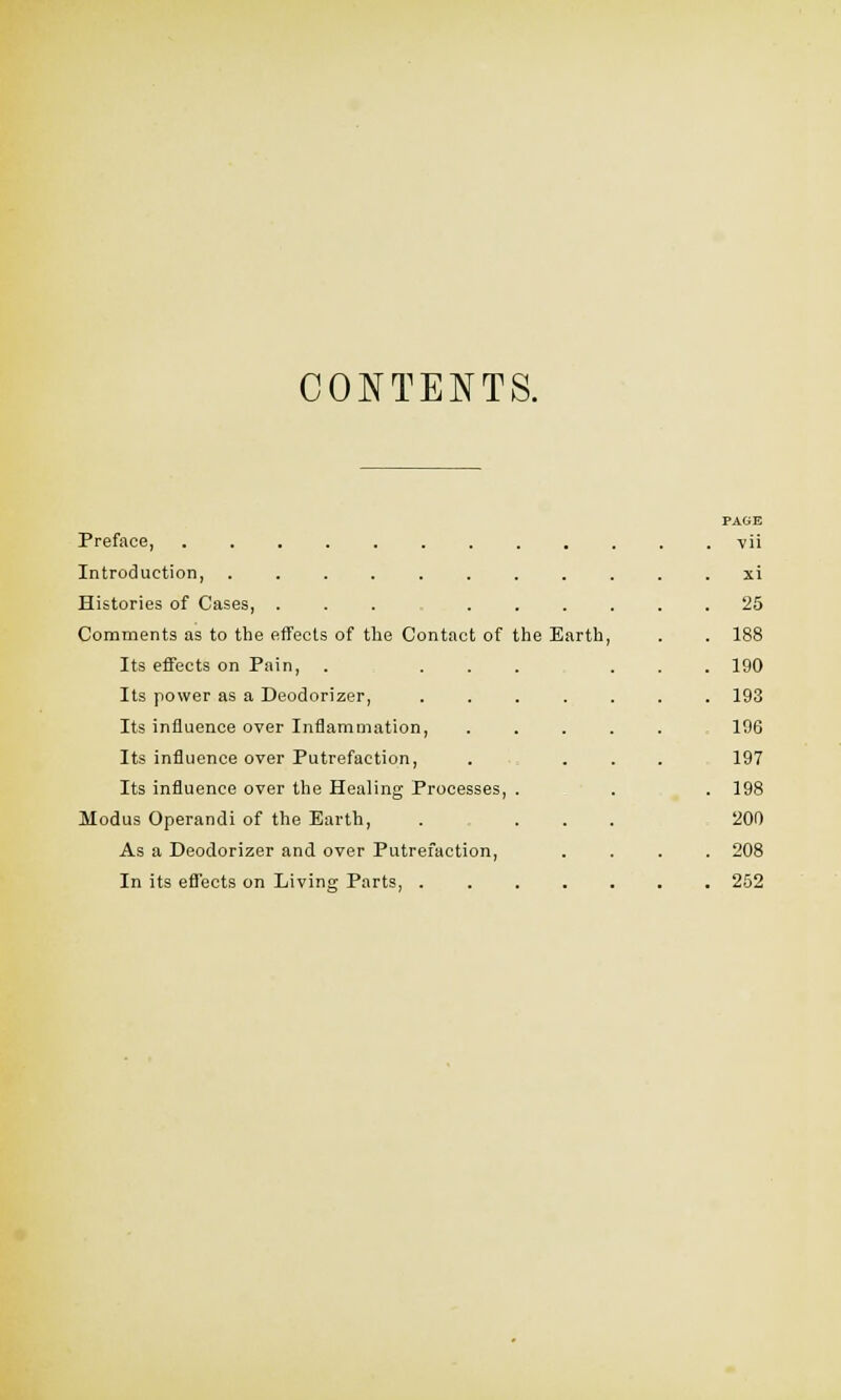 CONTENTS. Preface, Introduction, Histories of Cases, ... Comments as to the effects of the Contact of the Earth, Its effects on Pain, Its power as a Deodorizer, Its influence over Inflammation, Its influence over Putrefaction, Its influence over the Healing Processes, Modus Operandi of the Earth, As a Deodorizer and over Putrefaction, In its effects on Living Parts, . PAGE vii xi 25 188 190 193 196 197 198 200 208 252