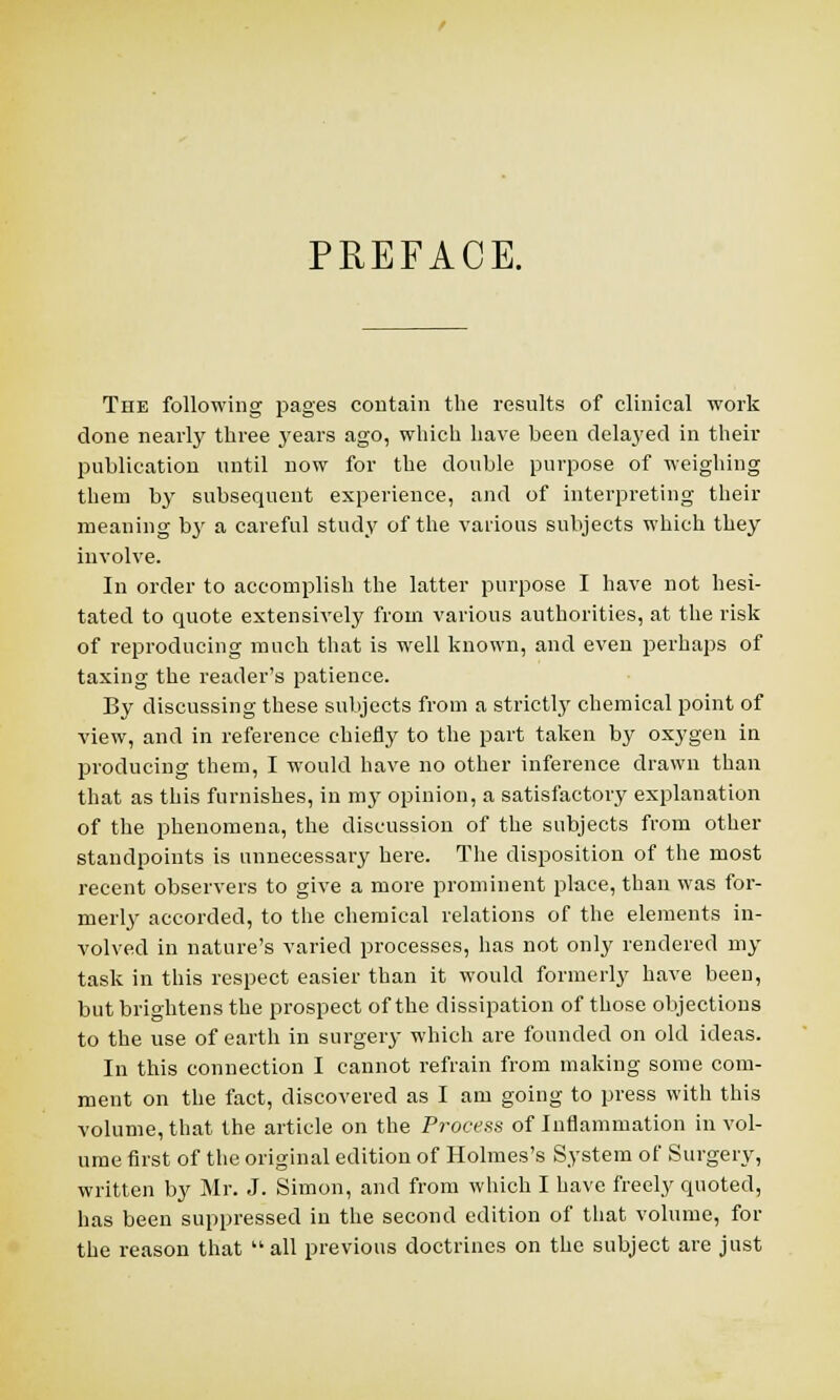 PREFACE. The following pages contain the results of clinical work clone nearly three years ago, which have been delayed in their publication until now for the double purpose of weighing them by subsequent experience, and of interpreting their meaning b}' a careful study of the various subjects which they involve. In order to accomplish the latter purpose I have not hesi- tated to quote extensively from various authorities, at the risk of reproducing much that is well known, and even perhaps of taxing the reader's patience. By discussing these subjects from a strictly chemical point of view, and in reference chiefly to the part taken by oxygen in producing them, I would have no other inference drawn than that as this furnishes, in my opinion, a satisfactory explanation of the phenomena, the discussion of the subjects from other standpoints is unnecessary here. The disposition of the most recent observers to give a more prominent place, than was for- merly accorded, to the chemical relations of the elements in- volved in nature's varied processes, has not only rendered my task in this respect easier than it would formerly have been, but brightens the prospect of the dissipation of those objections to the use of earth in surgery which are founded on old ideas. In this connection I cannot refrain from making some com- ment on the fact, discovered as I am going to press with this volume, that the article on the Process of Inflammation in vol- ume first of the original edition of Holmes's System of Surgery, written by Mr. J. Simon, and from which I have freely quoted, has been suppressed in the second edition of that volume, for the reason that  all previous doctrines on the subject are just