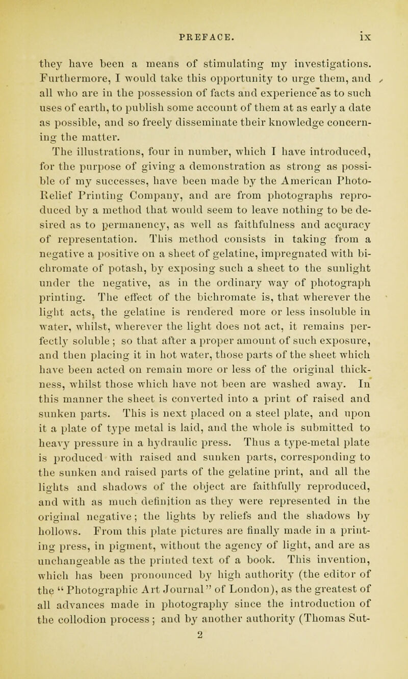 they have been a means of stimulating my investigations. Furthermore, I would take this opportunity to urge them, and all who are in the possession of facts and experience*as to such uses of earth, to publish some account of them at as early a date as possible, and so freely disseminate their knowledge concern- ing the matter. The illustrations, four in number, which I have introduced, for the purpose of giving a demonstration as strong as possi- ble of my successes, have been made by the American Photo- Relief Printing Company, and are from photographs repro- duced by a method that would seem to leave nothing to be de- sired as to permanency, as well as faithfulness and accuracy of representation. This method consists in taking from a negative a positive on a sheet of gelatine, impregnated with bi- chromate of potash, by exposing such a sheet to the sunlight under the negative, as in the ordinary way of photograph printing. The effect of the bichromate is, that wherever the light acts, the gelatine is rendered more or less insoluble in water, whilst, wherever the light does not act, it remains per- fectly soluble ; so that after a proper amount of such exposure, and then placing it in hot water, those parts of the sheet which have been acted on remain more or less of the original thick- ness, whilst those which have not been are washed away. In this manner the sheet is converted into a print of raised and sunken parts. This is next placed on a steel plate, and upon it a plate of type metal is laid, and the whole is submitted to heavy pressure in a hydraulic press. Thus a type-metal plate is produced with raised and sunken parts, corresponding to the sunken and raised parts of the gelatine print, and all the lights and shadows of the object are faithfully reproduced, and with as much definition as they were represented in the original negative; the lights by reliefs and the shadows by hollows. From this plate pictures are finally made in a print- ing press, in pigment, without the agency of light, and are as unchangeable as the printed text of a book. This invention, which has been pronounced by high authority (the editor of the  Photographic Art Journal of London), as the greatest of all advances made in photography since the introduction of the collodion process; and by another authority (Thomas Sut- 2