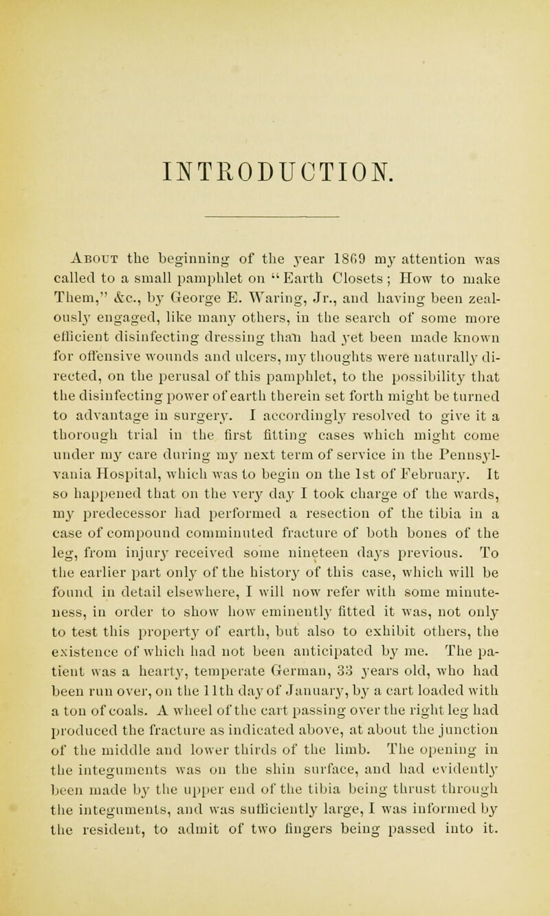 INTRODUCTION. About the beginning of the year 18G9 my attention was called to a small pamphlet on  Earth Closets ; How to make Them, &c, b}' George E. Waring, Jr., and having been zeal- ously engaged, like many others, in the search of some more efficient disinfecting dressing than had yet been made known for offensive wounds and ulcers, my thoughts were naturally di- rected, on the perusal of this pamphlet, to the possibility that the disinfecting power of earth therein set forth might be turned to advantage in surgery. I accordingly resolved to give it a thorough trial in the first fitting cases which might come under my care during mj' next term of service in the Pennsjl- vania Hospital, which was to begin on the 1st of February. It so happened that on the very clay I took charge of the wards, my predecessor had performed a resection of the tibia in a case of compound comminuted fracture of both bones of the leg, from injury received some nineteen days previous. To the earlier part only of the history of this case, which will be found in detail elsewhere, I will now refer with some minute- ness, in order to show how eminently fitted it was, not only to test this property of earth, but also to exhibit others, the existence of which had not been anticipated by me. The pa- tient was a hearty, temperate German, 33 years old, who had been run over, on the 11th day of January, by a cart loaded with a ton of coals. A wheel of the cart passing over the right leg had produced the fracture as indicated above, at about the junction of the middle and lower thirds of the limb. The opening in the integuments was on the shin surface, and had evidently been made by the upper end of the tibia being thrust through the integuments, and was sufficiently large, I was informed by the resident, to admit of two lingers being passed into it.