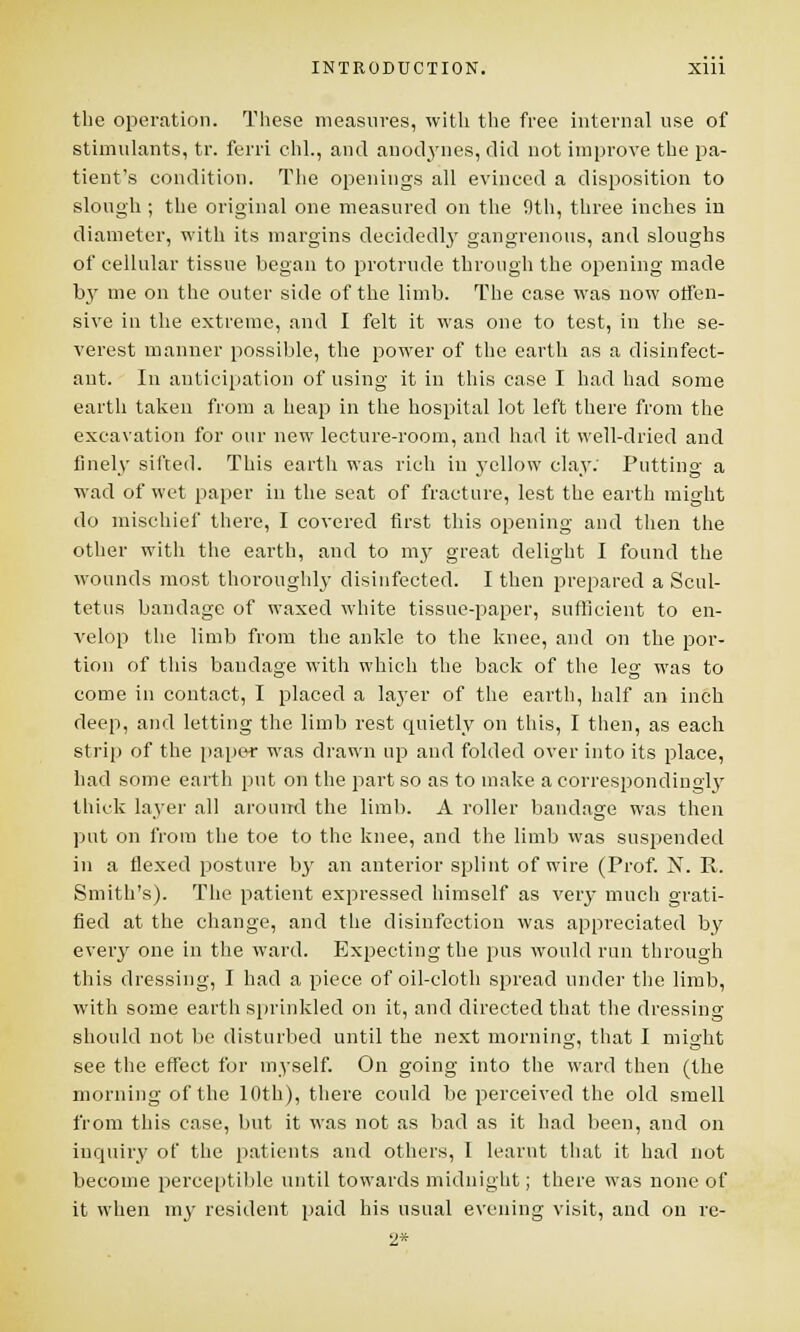 the operation. These measures, with the free internal use of stimulants, tr. ferri chl., and anodynes, did not improve the pa- tient's condition. The openings all evinced a disposition to slough ; the original one measured on the 9th, three inches in diameter, with its margins decidedly gangrenous, and sloughs of cellular tissue began to protrude through the opening made by me on the outer side of the limb. The case was now offen- sive in the extreme, and I felt it was one to test, in the se- verest manner possible, the power of the earth as a disinfect- ant. In anticipation of using it in this case I had had some earth taken from a heap in the hospital lot left there from the excavation for our new lecture-room, and had it well-dried and finely sifted. This earth was rich in yellow clay. Putting a wad of wet paper in the seat of fracture, lest the earth might do mischief there, I covered first this opening and then the other with the earth, and to my great delight I found the wounds most thoroughly disinfected. I then prepared a Scul- tetus bandage of waxed white tissue-paper, sufficient to en- velop the limb from the ankle to the knee, and on the por- tion of this bandage with which the back of the leg was to come in contact, I placed a layer of the earth, half an inch deep, and letting the limb rest quietly on this, I then, as each strip of the paper was drawn up and folded over into its place, had some earth put on the part so as to make a correspondingly thick layer all around the limb. A roller bandage was then put on from the toe to the knee, and the limb was suspended in a flexed posture by an anterior splint of wire (Prof. N. R. Smith's). The patient expressed himself as very much grati- fied at the change, and the disinfection was appreciated by every one in the ward. Expecting the pus would run through this dressing, I had a piece of oil-cloth spread under the limb, with some earth sprinkled on it, and directed that the dressing should not be disturbed until the next morning, that I might see the effect for myself. On going into the ward then (the morning of the 10th), there could be perceived the old smell from this case, but it was not as bad as it had been, and on inquiry of the patients and others, 1 learnt that it had not become perceptible until towards midnight; there was none of it when my resident paid his usual evening visit, and on re- 2*