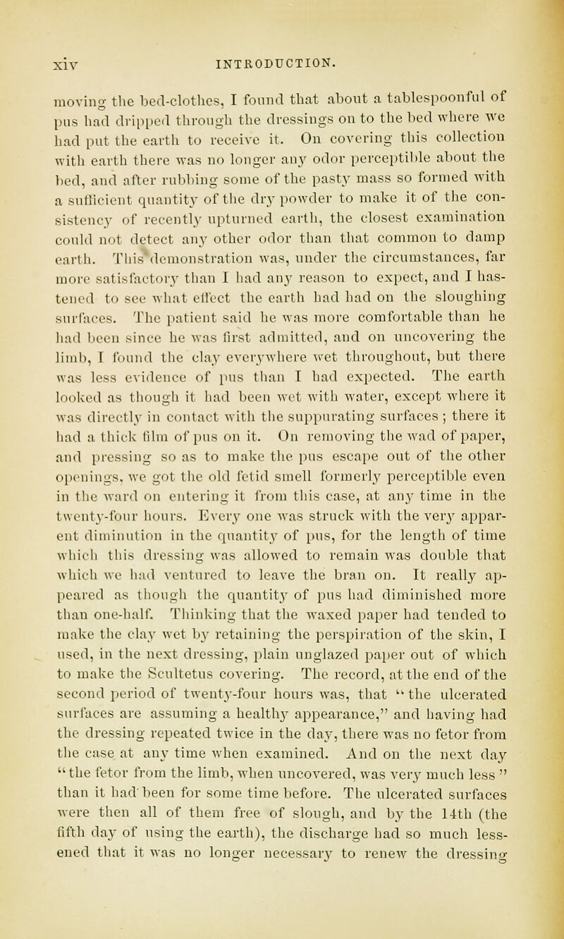 moving the bed-clothes, I found that about a tablespoonful of pus had dripped through the dressings on to the bed where we had put the earth to receive it. On covering this collection with earth there was no longer any odor perceptible about the lied, and after rubbing some of the pasty mass so formed with a sufficient quantity of the dry powder to make it of the con- sistency of recently upturned earth, the closest examination could not detect any other odor than that common to damp earth. This\lemonstration was, under the circumstances, far more satisfactory than I had any reason to expect, and I has- tened to see what effect the earth had had on the sloughing surfaces. The patient said he was more comfortable than he had been since he was first admitted, and on uncovering the limb, I found the clay everywhere wet throughout, but there was less evidence of pus than I had expected. The earth looked as though it had been wet with water, except where it was directly in contact with the suppurating surfaces ; there it had a thick film of pns on it. On removing the wad of paper, and pressing so as to make the pns escape out of the other openings, we got the old fetid smell formerly perceptible even in the ward on entering it from this case, at any time in the twenty-four hours. Every one was struck with the very appar- ent diminution in the quantity of pus, for the length of time which tins dressing was allowed to remain was double that which we had ventured to leave the bran on. It realby ap- peared as though the quantity of pus had diminished more than one-half. Thinking that the waxed paper had tended to make the clay wet by retaining the perspiration of the skin, I used, in the next dressing, plain unglazed paper out of which to make the Scultetus covering. The record, at the end of the second period of twenty-four hours was, that  the ulcerated surfaces are assuming a healthy appearance, and having had the dressing repeated twice in the day, there was no fetor from the case at any time when examined. And on the next day the fetor from the limb, when uncovered, was very much less  than it had'been for some time before. The ulcerated surfaces were then all of them free of slough, and by the 14th (the fifth day of using the earth), the discharge had so much less- ened that it was no longer necessarv to renew the dressing