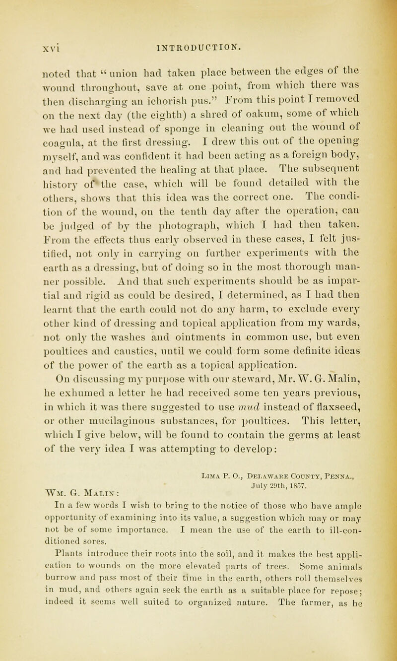 noted that  union had taken place between the edges of the wound throughout, save at one point, from which there was then discharging an ichorish pus. From this point I removed on the next day (the eighth) a shred of oakum, some of which we had used instead of sponge in cleaning out the wound of coagula, at the first dressing. I drew this out of the opening myself, and was confident it had been acting as a foreign body, and had prevented the healing at that place. The subsequent history of the case, which will be found detailed with the others, shows that this idea was the correct one. The condi- tion of the wound, on the tenth day after the operation, can be judged of by the photograph, which I had then taken. From the effects thus early observed in these cases, I felt jus- tified, not only in carrying on further experiments with the earth as a dressing, but of doing so in the most thorough man- ner possible. And that such experiments should be as impar- tial and rigid as could be desired, I determined, as I had then learnt that the earth could not do any harm, to exclude every other kind of dressing and topical application from my wards, not only the washes and ointments in common use, but even poultices and caustics, until we could form some definite ideas of the power of the earth as a topical application. On discussing my purpose with our steward, Mr. W. G. Malin, he exhumed a letter he had received some ten years previous, in which it was there suggested to use mud instead of flaxseed, or other mucilaginous substances, for poultices. This letter, which I give below, will be found to contain the germs at least of the very idea I was attempting to develop: Lima P. O., Delaware County, Penna., July 29th, 1857. WM. G. MaLIJJ: In a few words I wish to bring to the notice of those who have ample opportunity of examining into its value, a suggestion which may or may not be of some importance. I mean the use of the earth to ill-con- ditioned sores. Plants introduce their roots into the soil, and it makes the best appli- cation to wounds on tlie more elevated parts of trees. Some animals burrow and pass most of their time in the earth, others roll themselves in mud, and others again seek the earth as a suitable place for repose; indeed it seems well suited to organized nature. The farmer, as he