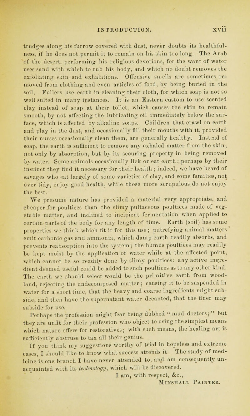 trudges along his furrow covered with dust, never doubts its healthfull- ness, if he does not permit it to remain on his skin too long. The Arab of the desert, performing his religious devotions, for the want of water uses sand with which to rub his body, and which no doubt removes the exfoliating skin and exhalations. Offensive smells are sometimes re- moved from clothing and even articles of food, by being buried in the soil. Fullers use earth in cleaning their cloth, for which soap is not so well suited in many instances. It is an Eastern custom to use scented clay instead of soap at their toilet, which causes the skin to remain smooth, by not affecting the lubricating oil immediately below the sur- face, which is affected by alkaline soaps. Children that crawl on earth and play in the dust, and occasionally fill their mouths with it, provided their nurses occasionally clean them, are generally healthy. Instead of soap, the earth is sufficient to remove any exhaled matter from the skin, not only by absorption, but by its scouring property in being removed by water. Some animals occasionally lick or eat earth ; perhaps by their instinct they find it necessary for their health ; indeed, we have heard of savages who eat largely of some varieties of clay, and some families, not over tidy, enjoy good health, while those more scrupulous do not enjoy the best. We presume nature has provided a material very appropriate, and cheaper for poultices than the slimy pultaceous poultices made of veg- etable matter, and inclined to incipient fermentation when applied to certain parts of the body for any length of time. Earth (soil) has some properties we think which fit it for this use; putrefying animal matters' emit carbonic gas and ammonia, which damp earth readily absorbs, and prevents reabsorption into the system; the humus poultices may readily be kept moist by the application of water while at the affected point, which cannot be so readily done by slimy poultices: any active ingre- dient deemed useful could be added to such poultices as to any other kind. The earth we should select would be the primitive earth from wood- land, rejecting the undecomposed matter ; causing it to bo suspended in water for a short time, that the heavy and coarse ingredients might sub- side, and then have the supernatant water decanted, that the finer may subside for use. Perhaps the profession might fear being dubbed mud doctors;  but they are unfit for their profession who object to using the simplest means which nature effers for restoratives; with such means, the healing art is sufficiently abstruse to tax all their genius. If you think my suggestions worthy of trial in hopeless and extreme cases, I should like to know what success attends it. The study of med- icine is one branch I have never attended to, and am consequently un- acquainted with its technology, which will be discovered. I am, with respect, &c, Minshall Painter.