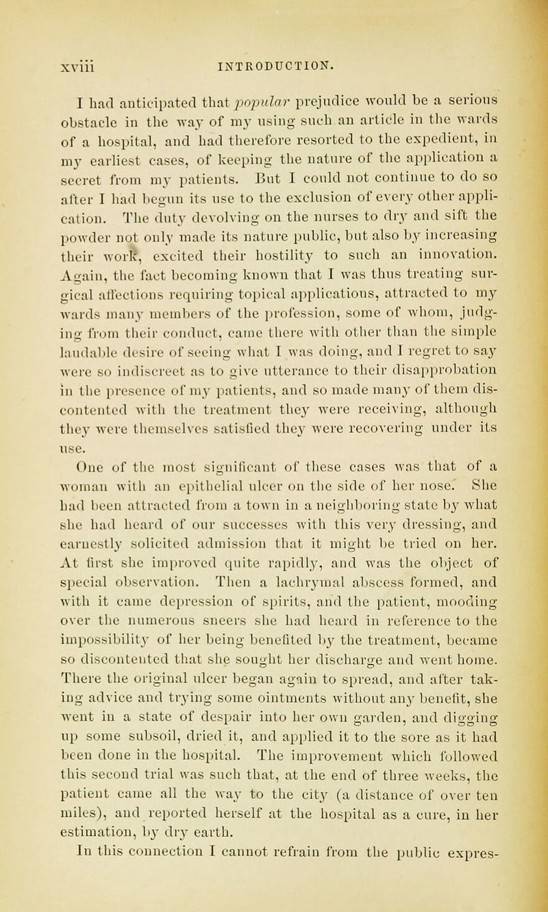 I had anticipated that popular prejudice would be a serious obstacle in the way of my using such an article in the wards of a hospital, and had therefore resorted to the expedient, in my earliest cases, of keeping the nature of the application a secret from my patients. But I could not continue to do so after I had begun its use to the exclusion of every other appli- cation. The duty devolving on the nurses to dry and sift the powder not only made its nature public, but also by increasing their work, excited their hostility to such an innovation. Again, the fact becoming known that I was thus treating sur- gical affections requiring topical applications, attracted to my wards many members of the profession, some of whom, judg- ing from their conduct, came there witli other than the simple laudable desire of seeing what I was doing, and I regret to say were so indiscreet as to give utterance to their disapprobation in the presence of my patients, and so made many of them dis- contented with the treatment they were receiving, although they were themselves satisfied they were recovering under its use. One of the most significant of these cases was that of a woman with an epithelial ulcer on the side of her nose. She had been attracted from a town in a neighboring state by what she had heard of our successes with this very dressing, and earnestly solicited admission that it might be tried on her. At first she improved quite rapidly, and was the object of special observation. Then a lachrymal abscess formed, and with it came depression of spirits, and the patient, mooding over the numerous sneers she had heard in reference to the impossibility of her being benefited by the treatment, became so discontented that she sought her discharge and went home. There the original ulcer began again to spread, and after tak- ing advice and trying some ointments without any benefit, she went in a state of despair into her own garden, and digging up some subsoil, dried it, and applied it to the sore as it had been done in the hospital. The improvement which followed this second trial was such that, at the end of three weeks, the patient came all the way to the city (a distance of over ten miles), and reported herself at the hospital as a cure, in her estimation, by dry earth. In this connection I cannot refrain from the public expres-