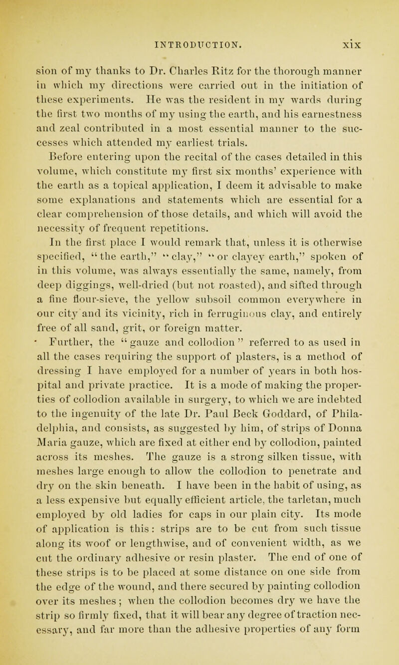 sion of my thanks to Dr. Charles Ritz for the thorough manner in which my directions were carried out in the initiation of these experiments. He was the resident in my wards during the first two months of my using the earth, and his earnestness and zeal contributed in a most essential manner to the suc- cesses which attended my earliest trials. Before entering upon the recital of the cases detailed in this volume, which constitute my first six months' experience with the earth as a topical application, I deem it advisable to make some explanations and statements which are essential for a clear comprehension of those details, and which will avoid the necessity of frequent repetitions. In the first place I would remark that, unless it is otherwise specified,  the earth,  clay,  or clayey earth, spoken of in this volume, was always essentially the same, namely, from deep diggings, well-dried (but not roasted), and sifted through a fine flour-sieve, the yellow subsoil common everywhere in our cit}' and its vicinity, rich in ferruginous clay, and entirely free of all sand, grit, or foreign matter. • Further, the gauze and collodion referred to as used in all the cases requiring the support of plasters, is a method of dressing I have employed for a number of years in both hos- pital and private practice. It is a mode of making the proper- ties of collodion available in surgery, to which we are indebted to the ingenuity of the late Dr. Paul Beck Goddard, of Phila- delphia, and consists, as suggested by him, of strips of Donna Maria gauze, which are fixed at either end by collodion, painted across its meshes. The gauze is a strong silken tissue, with meshes large enough to allow the collodion to penetrate and dry on the skin beneath. I have been in the habit of using, as a less expensive but equally efficient article, the tarletan, much emplo3'ed by old ladies for caps in our plain city. Its mode of application is this : strips are to be cut from such tissue along its woof or lengthwise, and of convenient width, as we cut the ordinary adhesive or resin plaster. The end of one of these strips is to be placed at some distance on one side from the edge of the wound, and there secured by painting collodion over its meshes ; when the collodion becomes dry we have the strip so firmly fixed, that it will bear anj' degree of traction nec- essary, and far more than the adhesive properties of any form
