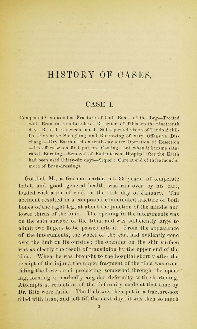 HISTORY OF CASES. CASE I. Compound Comminuted Fracture of bolh Bones of tlie Leg—Treated with Bran in Fracture-box— Resection of Tibia on (be nineteenth day—Bran-dressing continued—Subsequent division of Tendo Aehil- lis—Extensive Sloughing and Burrowing of very Offensive Dis- cbarge—Dry Earth used on tenth day after Operation of Resection —Its effect when first put on, Cooling; but when it became satu- rated, Burning—Removal of Patient from Hospital after the Earth had been used thirty-six days—Sequel: Cure at end of three months' more of Bran-dressings. Gottlieb M., a German carter, ajt. 33 years, of temperate habit, and good general health, was run over by his cart, loaded with a ton of coal, on the 11th day of January. The accident resulted in a compound comminuted fracture of both bones of the right leg, at about the junction of the middle and lower thirds of the limb. The opening iu the integuments was on the shin surface of the tibia, and was sufficiently large to admit two fingers to be passed into it. From the appearance of the integuments, the wheel of the cart had evidently gone over the limb on its outside ; the opening on the shin surface was as clearly the result of transfixion by the upper end of the tibia. When he was brought to the hospital shortly after the receipt of the injury, the upper fragment of the tibia was over- riding the lower, and projecting somewhat through the open- ing, forming a markedly angular deformity with shortening. Attempts at reduction of the deformity made at that time by Dr. Kitz were futile. The limb was then put in a fracture-box filled with bran, and left till the next day; it was then so much