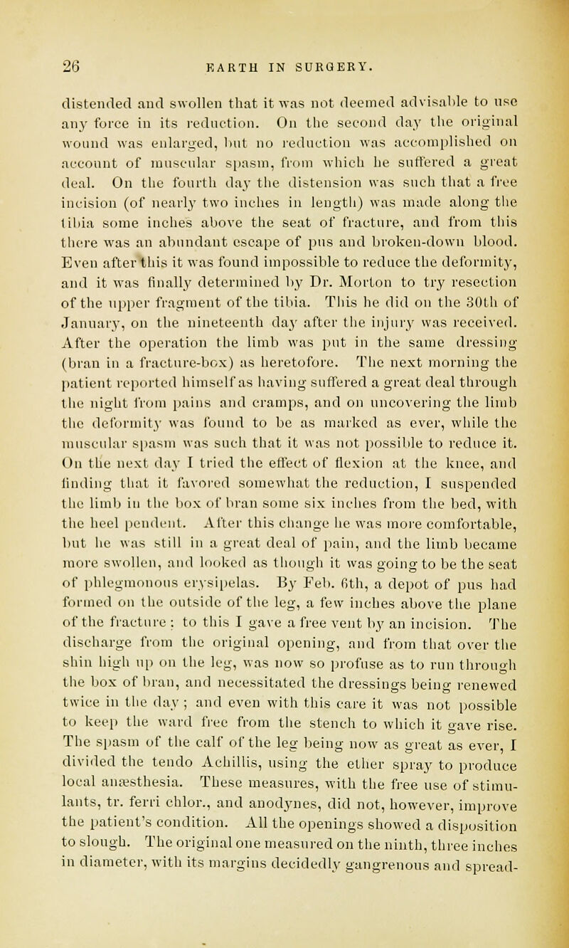 distended and swollen that it was not deemed advisable to use any force in its reduction. On the second day the original wound was enlarged, but no reduction was accomplished on account of muscular spasm, from which he suffered a great deal. On the fourth day the distension was such that a free incision (of nearly two inches in length) was made along the tibia some inches above the seat of fracture, and from this there was an abundant escape of pus and broken-down blood. Even afterthis it was found impossible to reduce the deformity, and it was finally determined by Dr. Morton to try resection of the upper fragment of the tibia. This he did on the 30th of January, on the nineteenth da}' after the injury vvas received. After the operation the limb was put in the same dressing (bran in a fracture-box) as heretofore. The next morning the patient reported himself as having suffered a great deal through the night from pains and cramps, and on uncovering the limb the deformity was found to be as marked as ever, while the muscular spasm was such that it was not possible to reduce it. On the next day I tried the effect of flexion at the knee, and finding that it favored somewhat the reduction, I suspended the limb in the box of bran some six inches from the bed, with the heel pendent. Alter this change he was more comfortable, but he was still in a great deal of pain, and the limb became more swollen, and looked as though it was going to be the seat of phlegmonous erysipelas. By Feb. 6th, a depot of pus had formed on the outside of the leg, a few inches above the plane of the fracture : to this I gave a free vent by an incision. The discharge from the original opening, and from that over the shin high up on the leg, was now so profuse as to run through the box of bran, and necessitated the dressings beino- renewed twice in the day; and even with this care it was not possible to keep the ward free from the stench to which it gave rise. The spasm of the calf of the leg being now as great as ever, I divided the tendo Achillis, using the ether spray to produce local anaesthesia. These measures, with the free use of stimu- lants, tr. ferri chlor., and anodynes, did not, however, improve the patient's condition. All the openings showed a disposition to slough. The original one measured on the ninth, three inches in diameter, with its margins decidedly gangrenous and spread-