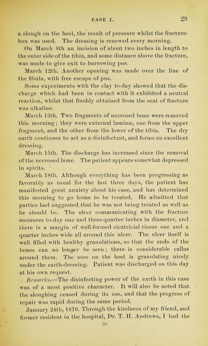 a slough on the heel, the result of pressure whilst the fracture- box was used. The dressing is renewed every morning. On March 8th an incision of about two inches in length to the outer side of the tibia, and some distance above the fracture, was made to give exit to burrowing pus. March 12th. Another opening was made over the line of the fibula, with free escape of pus. Some experiments with the clay to-day showed that the dis- charge which had been in contact with it exhibited a neutral reaction, whilst that freshly obtained from the seat of fracture was alkaline. March 13th. Two fragments of necrosed bone were removed this morning; they were external lamina?, one from the upper fragment, and the other from the lower of the tibia. The dry earth continues to act as a disinfectant, and forms an excellent dressing. March 15th. The discharge has increased since the removal of the necrosed bone. The patient appears somewhat depressed in spirits. ' 'March 18th. Although everything has been progressing as favorably as usual for the last three days, the patient has manifested great anxiety about his case, and has determined this morning to go home to be treated. He admitted that parties had suggested that he was not being treated as well as he should be. The ulcer communicating with the fracture measures to-day one and three-quarter inches in diameter, and there is a margin of well-formed cicatricial tissue one and a quarter inches wide all around this ulcer. The ulcer itself is well filled with healthy granulations, so that the ends of the bones can no longer be seen ; there is considerable callus around them. The sore on the heel is granulating nicely under the earth-dressing. Patient was discharged on this day at his own request. Remark*.—The disinfecting power of the earth in this case was of a most positive character. It will also be noted that the sloughing ceased during its use, and that the progress of repair was rapid during the same period. January 24th, 1870. Through the kindness of my friend, and former resident in the hospital, Dr. T. II. Andrews, I had the 3*