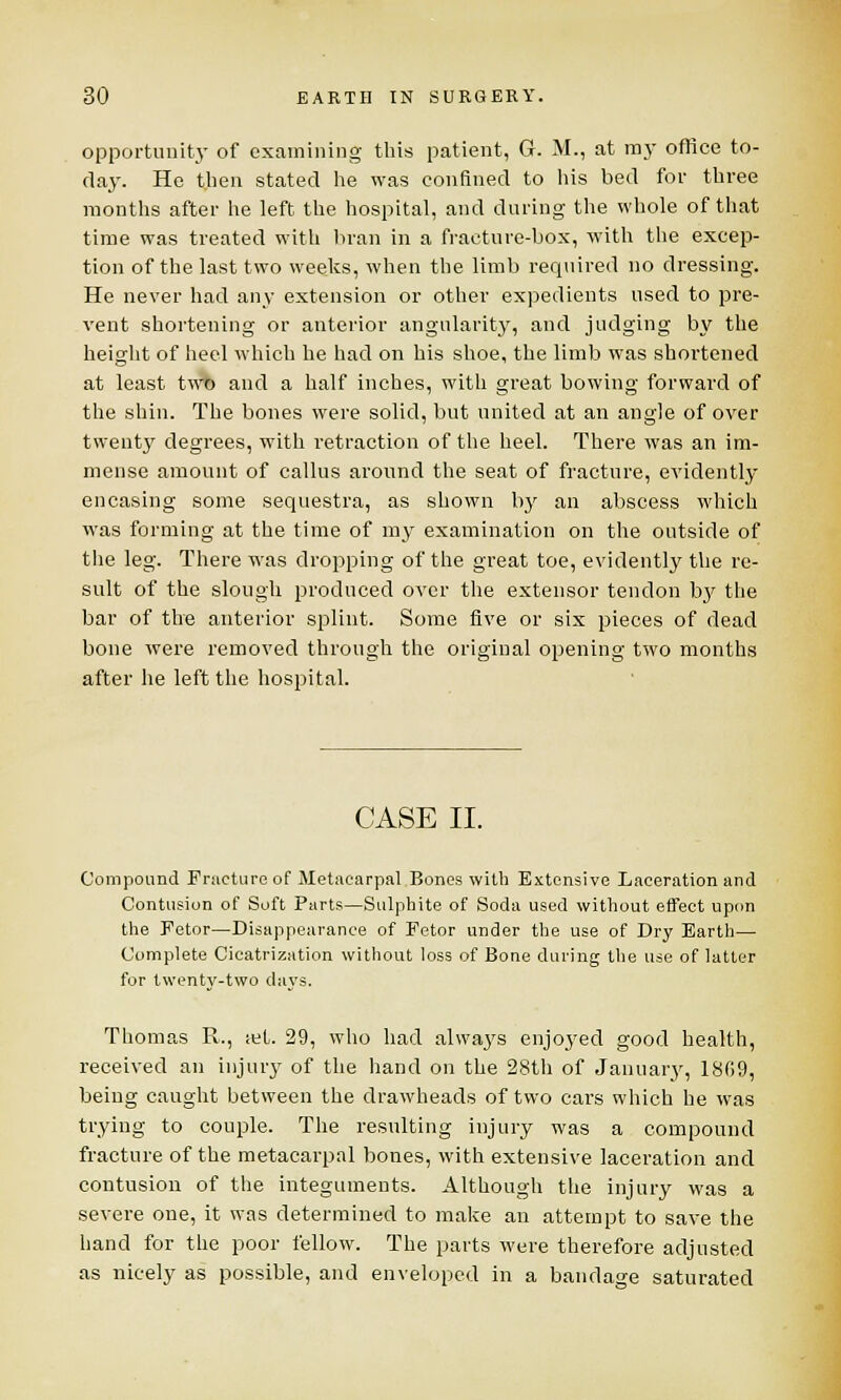 opportunity of examining this patient, G. M., at raj- office to- day. He then stated he was confined to his bed for three months after he left the hospital, and during the whole of that time was treated with bran in a fracture-box, with the excep- tion of the last two weeks, when the limb required no dressing. He never had any extension or other expedients used to pre- vent shortening or anterior angularity, and judging by the height of heel which he had on his shoe, the limb was shortened at least two and a half inches, with great bowing forward of the shin. The bones were solid, but united at an angle of over twenty degrees, with retraction of the heel. There was an im- mense amount of callus around the seat of fracture, evidently encasing some sequestra, as shown by an abscess which was forming at the time of my examination on the outside of the leg. There was dropping of the great toe, evidently the re- sult of the slough produced over the extensor tendon by the bar of the anterior splint. Some five or six pieces of dead bone were removed through the original opening two months after he left the hospital. CASE II. Compound Fracture of Metacarpal Bones with Extensive Laceration and Contusion of Soft Parts—Sulphite of Soda used without effect upon the Fetor—Disappearance of Fetor under the use of Dry Earth— Complete Cicatrization without loss of Bone during the use of latter for twenty-two days. Thomas R., let. 29, who had alwaj's enjoyed good health, received an injury of the hand on the 28th of January, 1809, being caught between the drawheads of two cars which he was trying to couple. The resulting injury was a compound fracture of the metacarpal bones, with extensive laceration and contusion of the integuments. Although the injury was a severe one, it was determined to make an attempt to save the hand for the poor fellow. The parts were therefore adjusted as nicely as possible, and enveloped in a bandage saturated