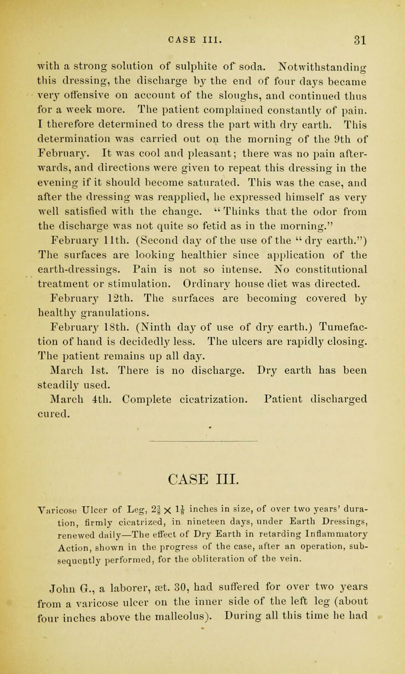 with a strong solution of sulphite of soda. Notwithstanding this dressing, the discharge by the end of four days became very offensive on account of the sloughs, and continued thus for a week more. The patient complained constantly of pain. I therefore determined to dress the part with dry earth. This determination was carried out on the morning of the 9th of February. It was cool and pleasant; there was no pain after- wards, and directions were given to repeat this dressing in the evening if it should become saturated. This was the case, and after the dressing was reapplied, he expressed himself as very well satisfied with the change.  Thinks that the odor from the discharge was not quite so fetid as in the morning. February 11th. (Second day of the use of the dry earth.) The surfaces are looking healthier since application of the earth-dressings. Pain is not so intense. No constitutional treatment or stimulation. Ordinary house diet was directed. February 12th. The surfaces are becoming covered by healthy granulations. February 18th. (Ninth day of use of dry earth.) Tumefac- tion of hand is decidedly less. The ulcers are rapidly closing. The patient remains up all day. March 1st. There is no discharge. Dry earth has been steadily used. March 4th. Complete cicatrization. Patient discharged cured. CASE III. Varicose Ulcer of Leg, 2| x 1J inches in size, of over two years' dura- tion, firmly cicatrized, in nineteen days, under Earth Dressings, renewed daily—The effect of Dry Earth in retarding Inflammatory Action, shown in the progress of the case, after an operation, sub- sequently performed, for the obliteration of the vein. John G., a laborer, set. 30, had suffered for over two years from a varicose ulcer on the inner side of the left leg (about four inches above the malleolus). During all this time he had