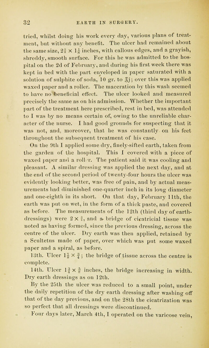 tried, whilst doing his work every day, various plans of treat- ment, but without any benefit. The ulcer had remained about the same size, 21 x 1£ inches, with callous edges, and a grayish, shreddy, smooth surface. For this he was admitted to the hos- pital on the 2d of February, and during his first week there was kept in bed with the part enveloped in paper saturated with a solution of sulphite of soda, 10 gr. to §j; over this was applied waxed paper and a roller. The maceration by this wash seemed to have no beneficial effect. The ulcer looked and measured precisely the same as on his admission. Whether the important part of the treatment here prescribed, rest in bed, was attended to I was by no means certain of, owing to the unreliable char- acter of the nurse. I had good grounds for suspecting that it was not, and, moreover, that he was constantly on his feet throughout the subsequent treatment of his case. On the 9th I applied some dry, finely-sifted earth, taken from the garden of the hospital. This I covered witli a piece of waxed paper and a roller. The patient said it was cooling and pleasant. A similar dressing was applied the next day, and at the end of the second period of twent3'-four hours the ulcer was evidently looking better, was free of pain, and by actual meas- urements had diminished one-quarter inch in its long diameter and one-eighth in its short. On that day, February llth, the earth was put on wet, in the form of a thick paste, and covered as before. The measurements of the 12th (third day of earth- dressings) were 2 x :?, and a. bridge of cicatricial tissue was noted as having formed, since the previous dressing, across the centre of the ulcer. Dry earth was then applied, retained by a Scultetus made of paper, over which was put some waxed paper and a spiral, as before. 13th. Ulcer 1| X f ; the bridge of tissue across the centre is complete. 14th. Ulcer If x | inches, the bridge increasing in width. Dry earth dressings as on 12th. By the 25th the ulcer was reduced to a small point, under the daily repetition of the dry earth dressing after washing off that of the day previous, and on the 28th the cicatrization was so perfect that all dressings were discontinued. Four days later, March 4th, I operated on the varicose vein,