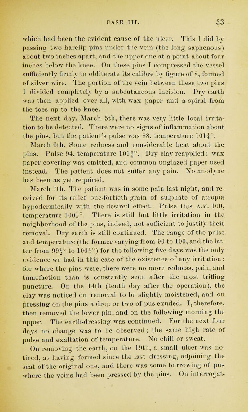 which had been the evident cause of the ulcer. This I did by passing two harelip pins under the vein (the long saphenous) about two inches apart, and the upper one at a point about four inches below the knee. On these pins I compressed the vessel sufficiently firmly to obliterate its calibre by figure of 8, formed of silver wire. The portion of the vein between these two pins I divided completely by a subcutaneous incision. Dry earth was then applied over all, with wax paper and a spiral from the toes up to the knee. The next day, March 5th, there was very little local irrita- tion to be detected. There were no signs of inflammation about the pins, but the patient's pulse was 88, temperature 10H°. March 6th. Some redness and considerable heat about the pins. Pulse 94, temperature 101|°. Dry clay reapplied ; wax paper covering was omitted, and common unglazed paper used instead. The patient does not suffer any pain. No anodyne has been as yet required. March '7th. The patient was in some pain last night, and re- ceived for its relief one-fortieth grain of sulphate of atropia hypodermically with the desired effect. Pulse this a.m. 100, temperature 100ic. There is still but little irritation in the neighborhood of the pins, indeed, not sufficient to justify their removal. Dry earth is still continued. The range of the pulse and temperature (the former varying from 90 to 100, and the lat- ter from 99^° to 100t°) for the following five days was the only evidence we had in this case of the existence of any irritation : for where the pins were, there were no more redness, pain, and tumefaction than is constantly seen after the most trifling puncture. On the 14th (tenth day after the operation), the clay was noticed on removal to be slightly moistened, and on pressing on the pins a drop or two of pus exuded. I, therefore, then removed the lower pin, and on the following morning the upper. The earth-dressing was continued. For the next four clays no change was to be observed ; the same high rate of pulse and exaltation of temperature. No chill or sweat. On removing the earth, on the 19th, a small ulcer was no- ticed, as having formed since the last dressing, adjoining the seat of the original one, and there was some burrowing of pus where the veins had been pressed by the pins. On interrogat-