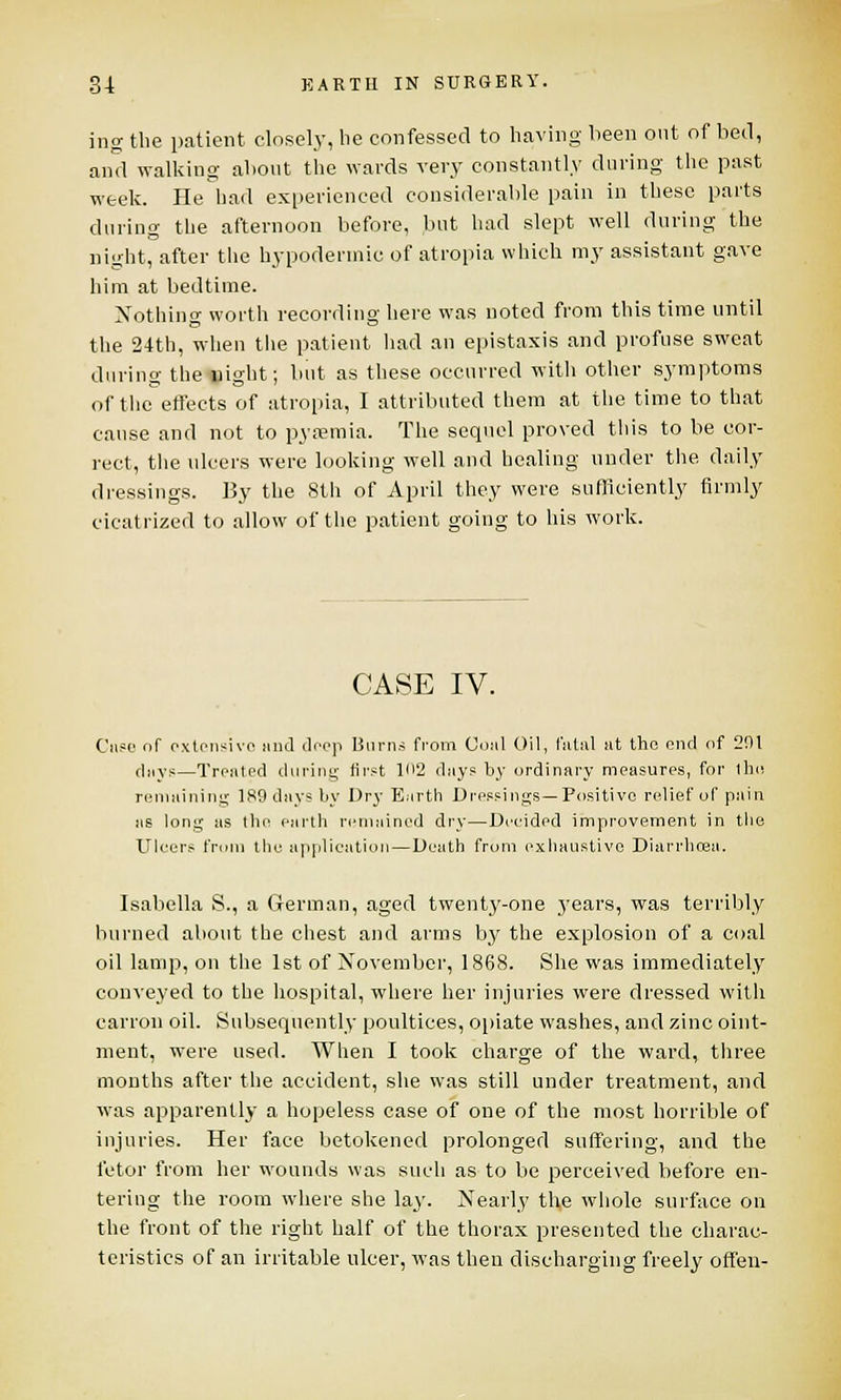 ing the patient closely, be confessed to having been out of bed, and walking about the wards very constantly during the past week. He had experienced considerable pain in these parts during the afternoon before, but had slept well during the night, after the hypodermic of atropia which my assistant gave him at bedtime. Nothing worth recording here was noted from this time until the 24th, when the patient had an epistaxis and profuse sweat during the night; but as these occurred with other symptoms of the effects of atropia, I attributed them at the time to that cause and not to pyaemia. The sequel proved this to be cor- rect, the ulcers were looking well and healing under the daily dressings. By the 8th of April they were sufficiently firmly cicatrized to allow of the patient going to his work. CASE IV. Case of cxtensivo and (loop Burns from Coiil Oil, fatal at the end of 291 days—Treated during first U>2 days \>y ordinary measures, for the remaining 189 days by Dry E.irth Dressings—Positive relief of pain us long as the earth remained dry—Decided improvement in the Ulcers from the application—Death from exhaustive Diarrhoea. Isabella S., a German, aged twenty-one years, was terribly burned about the chest and arms by the explosion of a coal oil lamp, on the 1st of November, 1868. She was immediately conveyed to the hospital, where her injuries were dressed with carron oil. Subsequently poultices, opiate washes, and zinc oint- ment, were used. When I took charge of the ward, three months after the accident, she was still under treatment, and was apparently a hopeless case of one of the most horrible of injuries. Her face betokened prolonged suffering, and the fetor from her wounds was such as to be perceived before en- tering the room where she lay. Nearly th,e whole surface on the front of the right half of the thorax presented the charac- teristics of an irritable ulcer, was then discharging freely often-