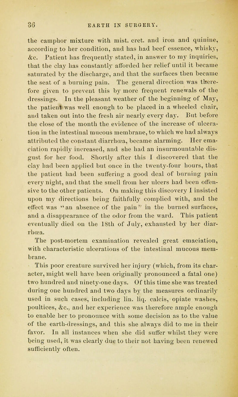 the camphor mixture with mist. cret. and iron and quinine, according to her condition, and has had beef essence, whisky, &c. Patient has frequently stated, in answer to my inquiries, that the clay has constantly afforded her relief until it became saturated by the discharge, and that the surfaces then became the seat of a burning pain. The general direction was there- fore given to prevent this by more frequent renewals of the dressings. In the pleasant weather of the beginning of May, the patient was well enough to be placed in a wheeled chair, and taken out into the fresh air nearly every day. But before the close of the month the evidence of the increase of ulcera- tion in the intestinal mucous membrane, to which we had always attributed the constant diarrhoea, became alarming. Her ema- ciation rapidly increased, and she had an insurmountable dis- gust for her food. Shortly after this I discovered that the clay had been applied but once in the twenty-four hours, that the patient had been suffering a good deal of burning pain every night, and that the smell from her ulcers had been offen- sive to the other patients. On making this discovery I insisted upon my directions being faithfully complied with, and the effect was an absence of the pain in the burned surfaces, and a disappearance of the odor from the ward. This patient eventually died on the 18th of July, exhausted by her diar- rhoea. The post-mortem examination revealed great emaciation, with characteristic ulcerations of the intestinal mucous mem- brane. This poor creature survived her injury (which, from its char- acter, might well have been originally pronounced a fatal one) two hundred and ninety-one days. Of this time she was treated during one hundred and two days bj' the measures ordinarily used in such cases, including lin. liq. calcis, opiate washes, poultices, &c, and her experience was therefore ample enough to enable her to pronounce with some decision as to the value of the earth-dressings, and this she always did to me in their favor. In all instances when she did suffer whilst the}' were being used, it was clearly due to their not having been renewed sufficiently often.