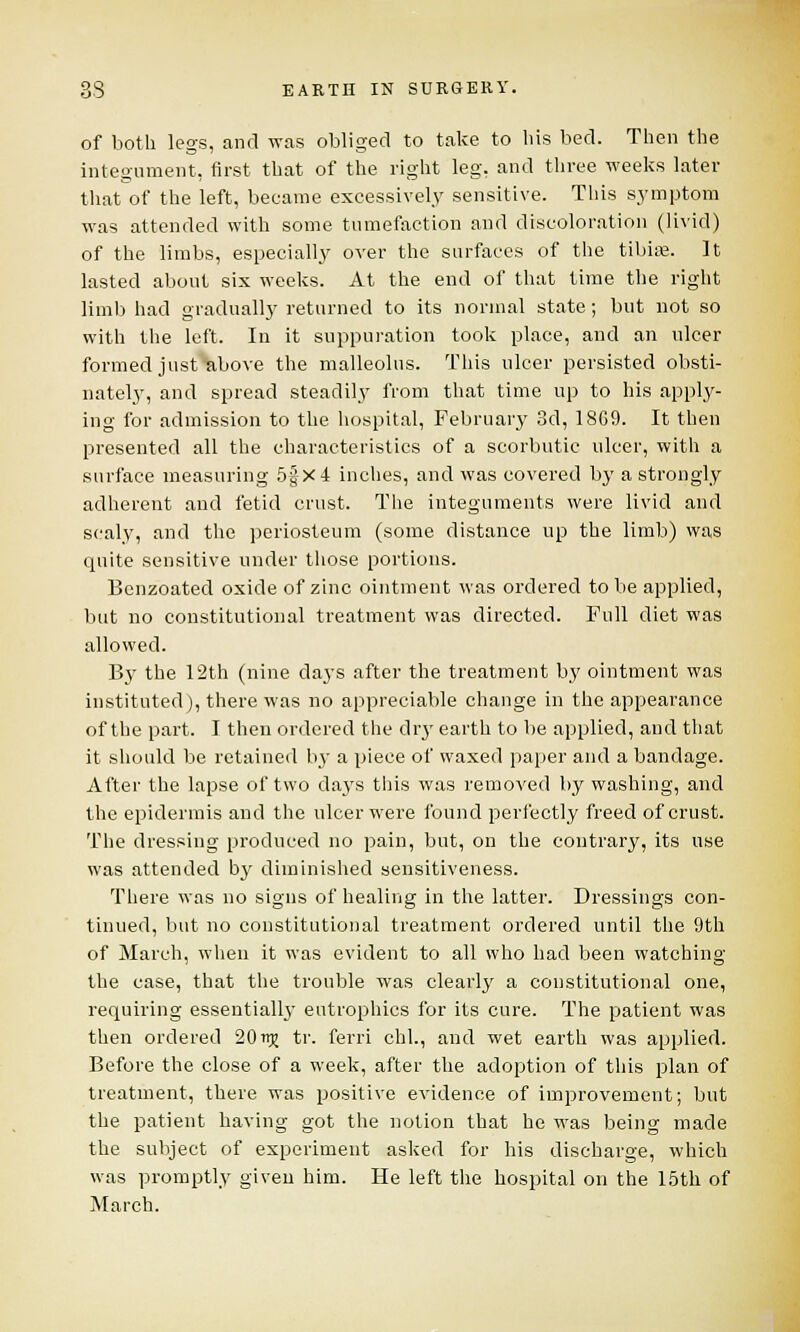 of both legs, and was obliged to take to bis bed. Then the integument, first that of the right leg, and three weeks later that of the left, became excessively sensitive. This symptom was attended with some tumefaction and discoloration (livid) of the limbs, especially over the surfaces of the tibia?. It lasted about six weeks. At the end of that time the right limb had gradually returned to its normal state; but not so with the left. In it suppuration took place, and an ulcer formed just above the malleolus. This ulcer persisted obsti- nately, and spread steadily from that time up to his apply- ing for admission to the hospital, February 3d, 18G9. It then presented all the characteristics of a scorbutic ulcer, with a surface measuring 5|x4 inches, and was covered by a strongly adherent and fetid crust. The integuments were livid and scaly, and the periosteum (some distance up the limb) was quite sensitive under those portions. Benzoated oxide of zinc ointment was ordered to be applied, but no constitutional treatment was directed. Full diet was allowed. By the 12th (nine clays after the treatment by ointment was instituted), there was no appreciable change in the appearance of the part. I then ordered the dry earth to be applied, and that it should be retained by a piece of waxed paper and a bandage. After the lapse of two days this was removed by washing, and the epidermis and the ulcer were found perfectly freed of crust. The dressing produced no pain, but, on the contrary, its use was attended by diminished sensitiveness. There was no signs of healing in the latter. Dressings con- tinued, but no constitutional treatment ordered until the 9th of March, when it was evident to all who had been watching the case, that the trouble was clearly a constitutional one, requiring essentialby eutrophics for its cure. The patient was then ordered 201^ tr. ferri chl., and wet earth was applied. Before the close of a week, after the adoption of this plan of treatment, there was positive evidence of improvement; but the patient having got the notion that he was being made the subject of experiment asked for his discharge, which was promptly given him. He left the hospital on the 15th of March.