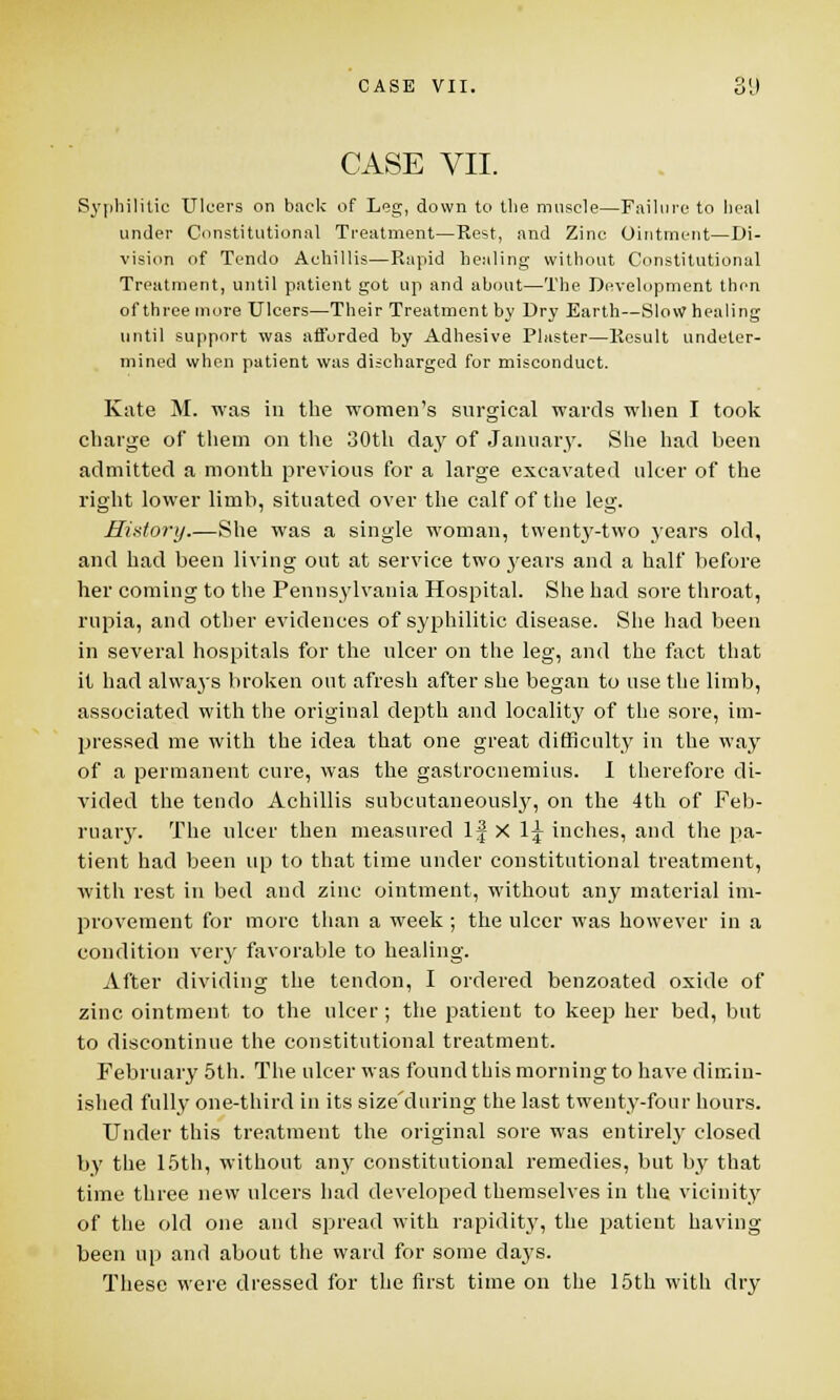 CASE VII. Syphilitic Ulcers on back of Leg, down to the muscle—Failure to heal under Constitutional Treatment—Rest, and Zinc Ointment—Di- vision of Tendo Achillis—Rapid healing without Constitutional Treatment, until patient got up and about—The Development then of three more Ulcers—Their Treatment by Dry Earth—Slow healing until support was afforded by Adhesive Plaster—Result undeter- mined when patient was discharged for misconduct. Kate M. was in the women's surgical wards when I took charge of them on the 30th day of January. She had been admitted a month previous for a large excavated ulcer of the right lower limb, situated over the calf of the leg. History.—She was a single woman, twenty-two years old, and had been living out at service two years and a half before her coming to the Pennsylvania Hospital. She had sore throat, rupia, and other evidences of syphilitic disease. She had been in several hospitals for the ulcer on the leg, and the fact that it had always broken out afresh after she began to use the limb, associated with the original depth and locality of the sore, im- pressed me with the idea that one great difficulty in the way of a permanent cure, was the gastrocnemius. I therefore di- vided the tendo Achillis subcutaneously, on the 4th of Feb- ruary. The ulcer then measured If X lj inches, and the pa- tient had been up to that time under constitutional treatment, with rest in bed and zinc ointment, without any material im- provement for more than a week ; the ulcer was however in a condition very favorable to healing. After dividing the tendon, I ordered benzoated oxide of zinc ointment to the ulcer; the patient to keep her bed, but to discontinue the constitutional treatment. February 5th. The ulcer was found this morning to have dimin- ished fully one-third in its size'during the last twenty-four hours. Under this treatment the original sore was entirely closed by the 15th, without any constitutional remedies, but by that time three new ulcers had developed themselves in the vicinity of the old one and spread with rapidity, the patient having been up and about the ward for some days. These were dressed for the first time on the 15th with dry