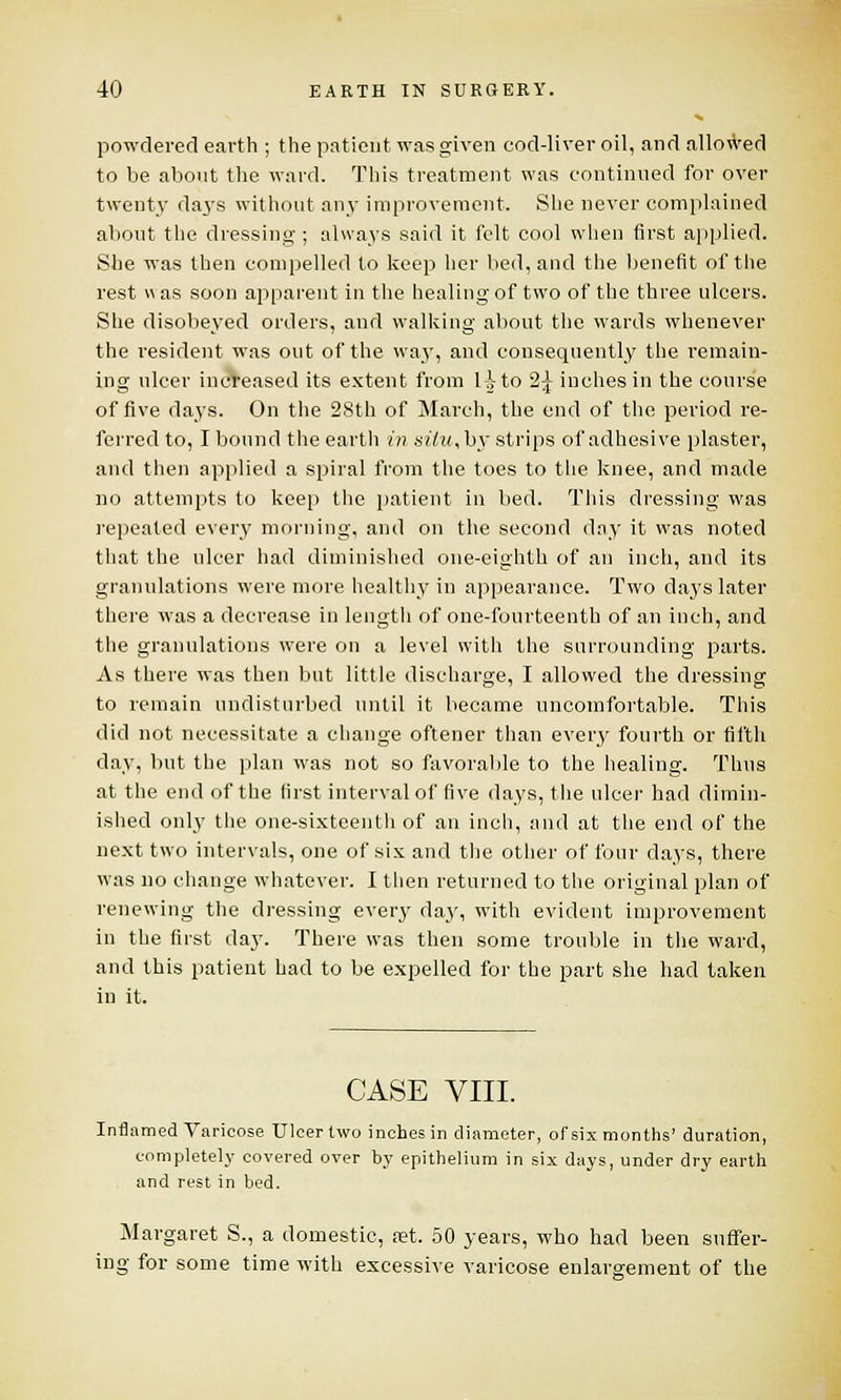 powdered earth ; the patient was given cod-liver oil, and allowed to be about the ward. This treatment was continued for over twenty days without any improvement. She never complained about the dressing ; always said it felt cool when first applied. She was then compelled to keep her bed, and the benefit of the rest « as soon apparent in the healing of two of the three ulcers. She disobeyed orders, and walking about the wards whenever the resident was out of the wa3T, and consequently the remain- ing ulcer increased its extent from l^to 2£ inches in the course of five days. On the 28th of March, the end of the period re- ferred to, I bound the earth in silu,by strips of adhesive plaster, and then applied a spiral from the toes to the knee, and made no attempts to keep the patient in bed. This dressing was repeated every morning, and on the second day it was noted that the ulcer had diminished one-eighth of an inch, and its granulations were more healthy in appearance. Two days later there was a decrease in length of one-fourteenth of an inch, and the granulations were on a level with the surrounding parts. As there was then but little discharge, I allowed the dressing to remain undisturbed until it became uncomfortable. This did not necessitate a change oftener than every fourth or filth day, but the plan was not so favorable to the healing. Thus at the end of the first interval of five days, the ulcer had dimin- ished only the one-sixteenth of an inch, and at the end of the next two intervals, one of six and the other of four days, there was no change whatever. I then returned to the original plan of renewing the dressing every day, with evident improvement in the first day. There was then some trouble in the ward, and this patient had to be expelled for the part she had taken in it. CASE VIII. Inflamed Varicose Ulcer two inches in diameter, of six months' duration, completely covered over by epithelium in six days, under dry earth and rest in bed. Margaret S., a domestic, a?t. 50 years, who had been suffer- ing for some time with excessive varicose enlargement of the