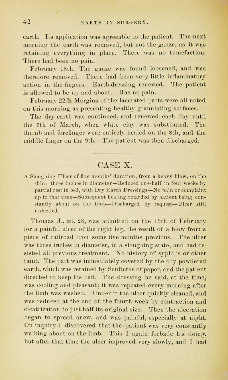 earth. Its application was agreeable to the patient. The next morning the earth was removed, but not the gauze, as it was retaining everything in place. There was no tumefaction. There had been no pain. February 18th. The gauze was found loosened, and was therefore removed. There had been very little inflammatory action in the fingers. Earth-dressing renewed. The patient is allowed to be up and about. Has no pain. February 22d. Margins of the lacerated parts were all noted on this morning as presenting healthy granulating surfaces. The dry earth was continued, and renewed each day until the 6th of March, when white clay was substituted. The thumb and forefinger were entirely healed on the 8th, and the middle finger on the 9th. The patient was then discharged. CASE X. A Sloughing Ulcer of five months' duration, from a heavy blow, on the shin; three inches in diameter—Reduced one-half in four weeks by partial rest in bed, with Dry Earth Dressings—No pain or complaint up to that time—Subsequent healing retarded by patient being con- stantly about on the limb—Discharged by request—Ulcer still unhealed. Thomas J., tet. 28, was admitted on the 15th of February for a painful ulcer of the right leg, the result of a blow from a piece of railroad iron some five months previous. The ulcer was three inches in diameter, in a sloughing state, and had re- sisted all previous treatment. No history of syphilis or other taint. The part was immediately covered by the dry powdered earth, which was retained by Scultetus of paper, and the patient directed to keep his bed. The dressing he said, at the time, was cooling and pleasant; it was repeated every morning after the limb was washed. Under it the ulcer quickly cleaned, and was reduced at the end of the fourth week by contraction and cicatrization to just half its original size. Then the ulceration began to spread anew, and was painful, especially at night. On inquiry I discovered that the patient was very constantly walking about on the limb. This I again forbade his doing, but after that time the ulcer improved very slowly, and I had