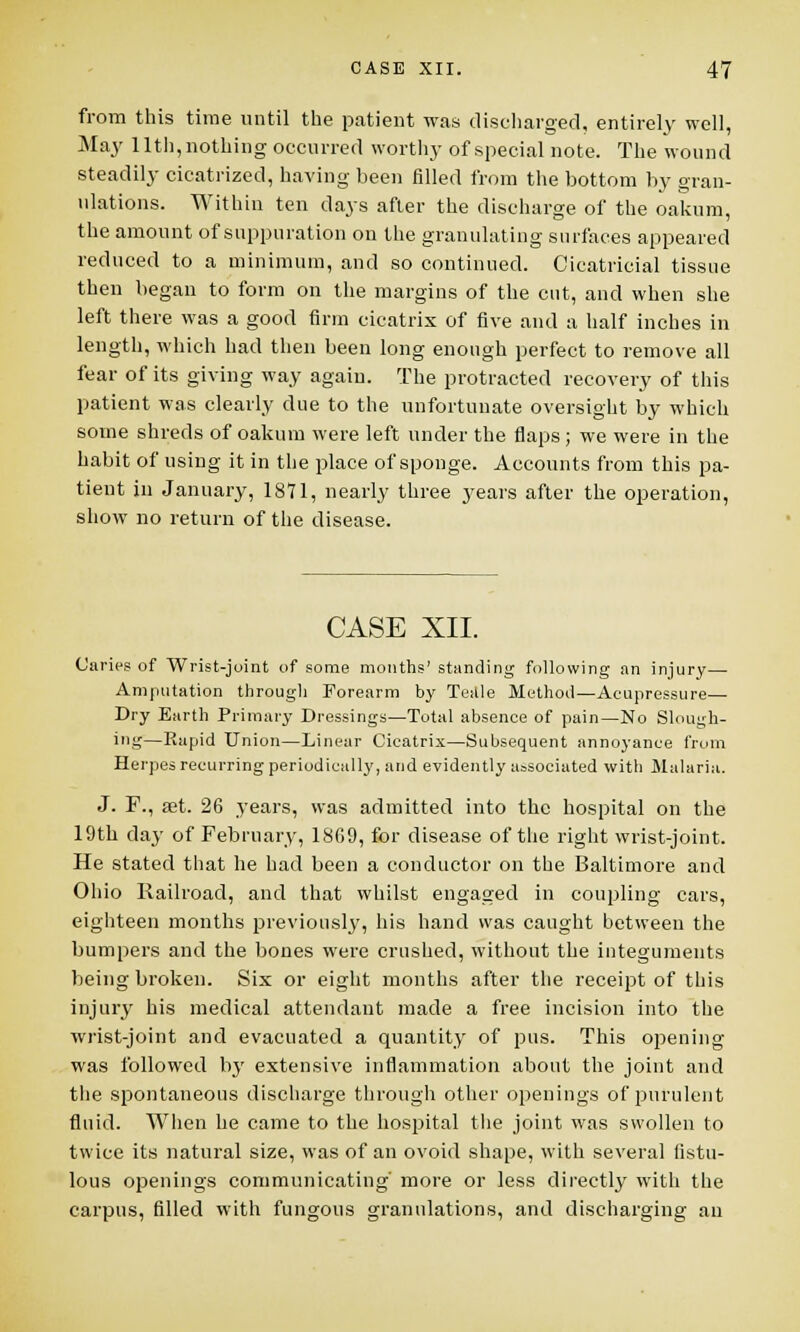 from this time until the patient was discharged, entirely well, May 11th, nothing occurred worthy of special note. The wound steadily cicatrized, having been filled from the bottom by gran- ulations. Within ten days after the discharge of the oakum, the amount of suppuration on the granulating surfaces appeared reduced to a minimum, and so continued. Cicatricial tissue then began to form on the margins of the cut, and when she left there was a good firm cicatrix of five and a half inches in length, which had then been long enongh perfect to remove all fear of its giving way again. The protracted recovery of this patient was clearly due to the unfortunate oversight by which some shreds of oakum were left under the flaps; we were in the habit of using it in the place of sponge. Accounts from this pa- tient in January, 1871, nearly three years after the operation, show no return of the disease. CASE XII. Caries of Wrist-joint of some months' standing following an injury— Amputation through Forearm by Tettle Method—Acupressure— Dry Earth Primary Dressings—Total absence of pain—No Slough- ing—Rapid Union—Linear Cicatrix—Subsequent annoyance from Herpes recurring periodically, and evidently associated with Malaria. J. P., set. 26 years, was admitted into the hospital on the 19th day of February, 1809, for disease of the right wrist-joint. He stated that he had been a conductor on the Baltimore and Ohio Railroad, and that whilst engaged in coupling cars, eighteen months previously, his hand was caught between the bumpers and the bones were crushed, without the integuments being broken. Six or eight months after the receipt of this injury his medical attendant made a free incision into the wrist-joint and evacuated a quantity of pus. This opening was followed by extensive inflammation about the joint and the spontaneous discharge through other openings of purulent fluid. When he came to the hospital the joint was swollen to twice its natural size, was of an ovoid shape, with several fistu- lous openings communicating' more or less directly with the carpus, filled with fungous granulations, and discharging an