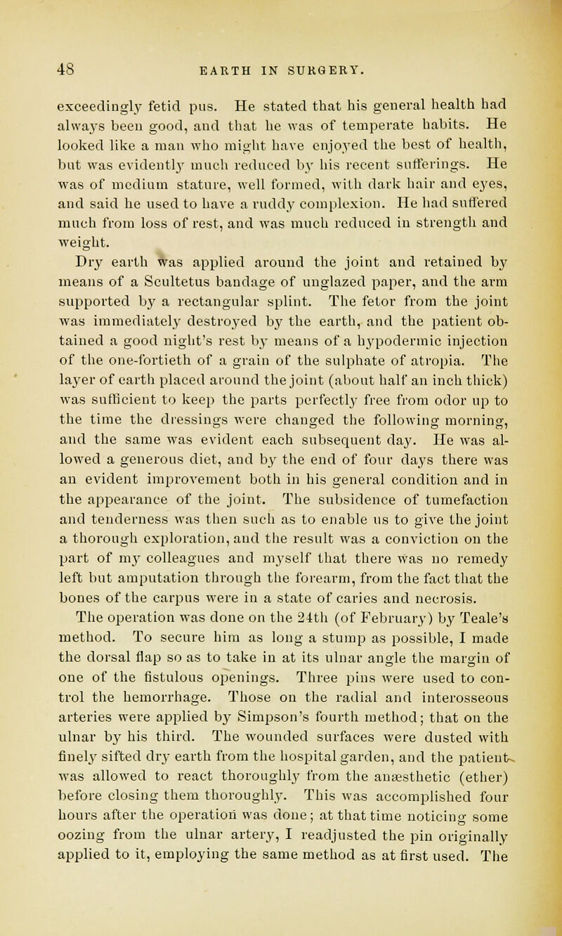 exceedingly fetid pus. He stated that his general health had always been good, and that he was of temperate habits. He looked like a man who might have enjoyed the best of health, but was evidently much reduced by his recent sufferings. He was of medium stature, well formed, with dark hair and eyes, and said he used to have a ruddy complexion. He had suffered much from loss of rest, and was much reduced in strength and weight. Dry earth was applied around the joint and retained by means of a Scultetus bandage of unglazecl paper, and the arm supported b}r a rectangular splint. The fetor from the joint was immediately destroyed by the earth, and the patient ob- tained a good night's rest by means of a hypodermic injection of the one-fortieth of a grain of the sulphate of atropia. The la3'er of earth placed around the joint (about half an inch thick) was sufficient to keep the parts perfectly free from odor up to the time the dressings were changed the following morning, and the same was evident each subsequent day. He was al- lowed a generous diet, and by the end of four days there was an evident improvement both in his general condition and in the appearance of the joint. The subsidence of tumefaction and tenderness was then such as to enable us to give the joint a thorough exploration, and the result was a conviction on the part of mj- colleagues and myself that there was no remedy left but amputation through the forearm, from the fact that the bones of the carpus were in a state of caries and necrosis. The operation was done on the 24th (of February) b3' Teale's method. To secure him as long a stump as possible, I made the dorsal flap so as to take in at its ulnar angle the margin of one of the fistulous openings. Three pins were used to con- trol the hemorrhage. Those on the radial and interosseous arteries were applied by Simpson's fourth method; that on the ulnar by his third. The wounded surfaces were dusted with finely sifted dry earth from the hospital garden, and the patients was allowed to react thoroughly from the anaesthetic (ether) before closing them thoroughly. This was accomplished four hours after the operation was done; at that time noticing some oozing from the ulnar artery, I readjusted the pin originally applied to it, employing the same method as at first used. The