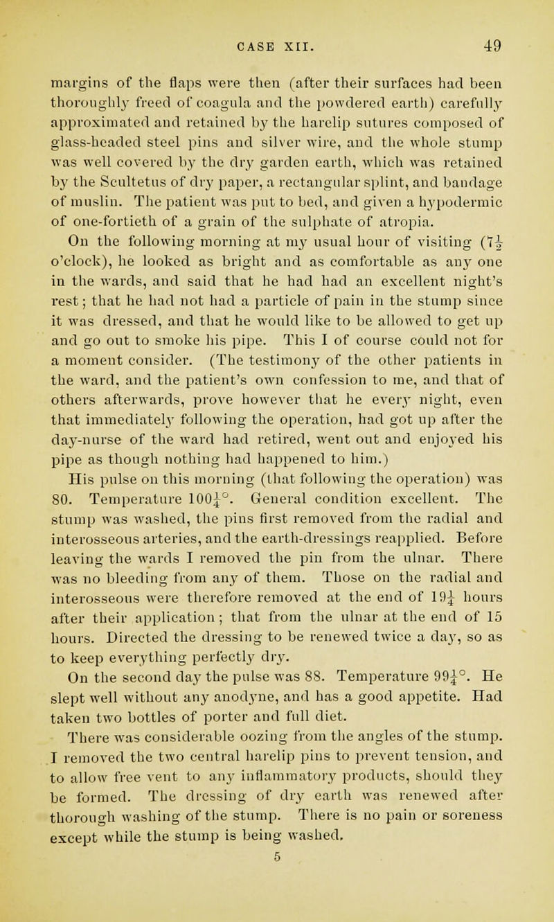 margins of the flaps were then (after their surfaces had been thoroughly freed of coagula and the powdered earth) carefully approximated and retained by the harelip sutures composed of glass-headed steel pins and silver wire, and the whole stump was well covered by the dry garden earth, which was retained by the Scultetus of dry paper, a rectangular splint, and bandage of muslin. The patient was put to bed, and given a hypodermic of one-fortieth of a grain of the sulphate of atropia. On the following morning at my usual hour of visiting (7i o'clock), he looked as bright and as comfortable as any one in the wards, and said that he had had an excellent night's rest; that he had not had a particle of pain in the stump since it was dressed, and that he would like to be allowed to get up and go out to smoke his pipe. This I of course could not for a moment consider. (The testimony of the other patients in the ward, and the patient's own confession to me, and that of others afterwards, prove however that he every night, even that immediately following the operation, had got up after the day-nurse of the ward had retired, went out and enjoyed his pipe as though nothing had happened to him.) His pulse on this morning (that following the operation) was 80. Temperature 100j°. General condition excellent. The stump was washed, the pins first removed from the radial and interosseous arteries, and the earth-dressings reapplied. Before leaving the wards I removed the pin from the ulnar. There was no bleeding from any of them. Those on the radial and interosseous were therefore removed at the end of 19^ hours after their application ; that from the ulnar at the end of 15 hours. Directed the dressing to be renewed twice a da}', so as to keep everything perfectly dry. On the second day the pulse was 88. Temperature 99^°. He slept well without any anodj'ne, and has a good appetite. Had taken two bottles of porter and full diet. There was considerable oozing from the angles of the stump. I removed the two central harelip pins to prevent tension, and to allow free vent to any inflammatory products, should they be formed. The dressing of dry earth was renewed after thorough washing of the stump. There is no pain or soreness except while the stump is being washed. 5