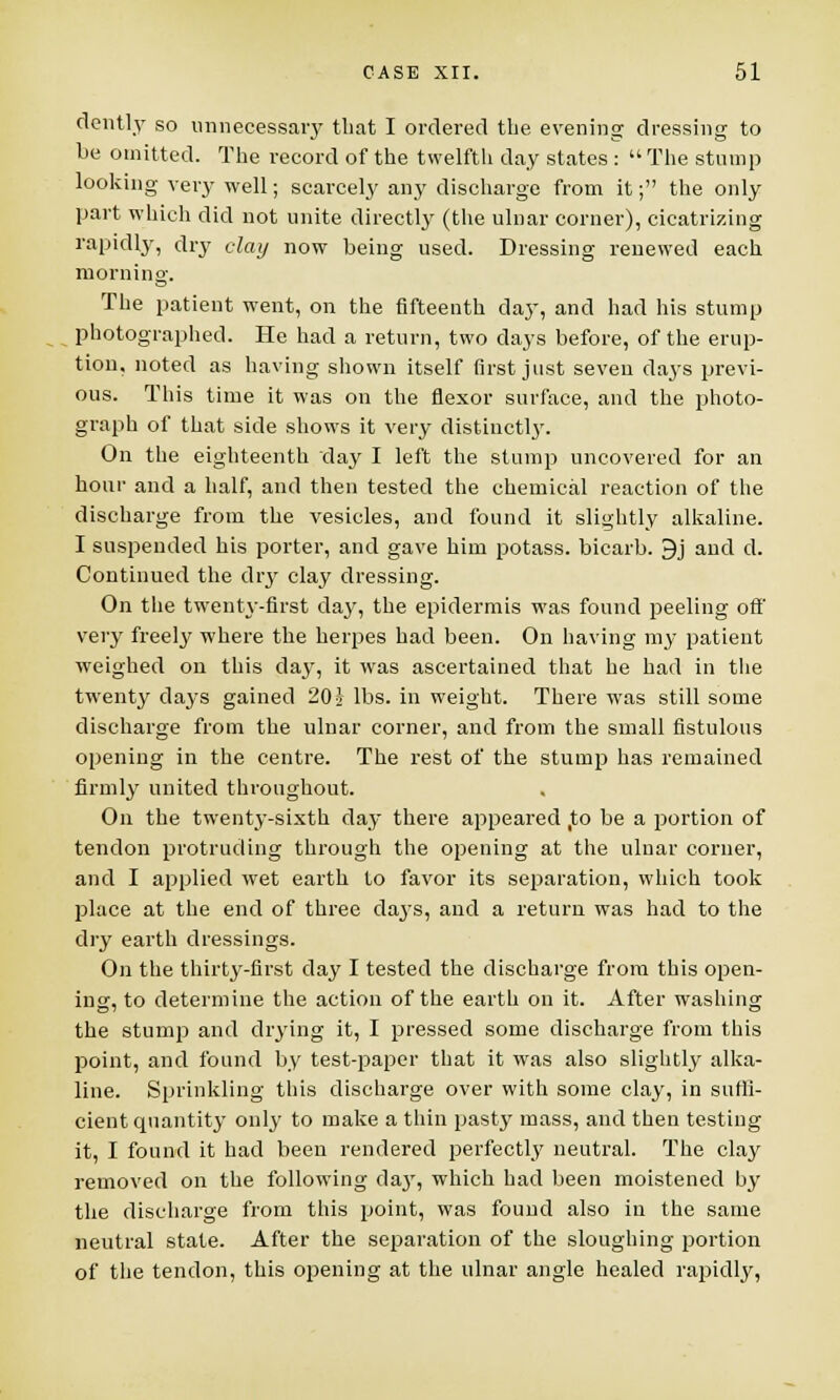 dently so unnecessary that I ordered the evening dressing to be omitted. The record of the twelfth day states :  The stump looking very well; scarcely any discharge from it; the only part which did not unite directly (the ulnar corner), cicatrizing rapidly, dry clay now being used. Dressing renewed each morning. The patient went, on the fifteenth clay, and had his stump photographed. He had a return, two days before, of the erup- tion, noted as having shown itself first just seven days previ- ous. This time it was on the flexor surface, and the photo- graph of that side shows it very distinctly. On the eighteenth day I left the stump uncovered for an hour and a half, and then tested the chemical reaction of the discharge from the vesicles, and found it slightly alkaline. I suspended his porter, and gave him potass, bicarb. 9j and d. Continued the dry clay dressing. On the twenty-first day, the epidermis was found peeling off very freely where the herpes had been. On having my patient weighed on this da}T, it was ascertained that he had in the twenty days gained 20} lbs. in weight. There was still some discharge from the ulnar corner, and from the small fistulous opening in the centre. The rest of the stump has remained firmly united throughout. On the twenty-sixth day there appeared ,to be a portion of tendon protruding through the opening at the ulnar corner, and I applied wet earth to favor its separation, which took place at the end of three days, and a return was had to the dry earth dressings. On the thirty-first day I tested the discharge from this open- ing, to determine the action of the earth on it. After washing the stump and drying it, I pressed some discharge from this point, and found by test-paper that it was also slightly alka- line. Sprinkling this discharge over with some clay, in suffi- cient quantity only to make a thin pasty mass, and then testing it, I found it had been rendered perfectly neutral. The clay removed on the following da}', which had been moistened by the discharge from this point, was found also in the same neutral state. After the separation of the sloughing portion of the tendon, this opening at the ulnar angle healed rapidly,