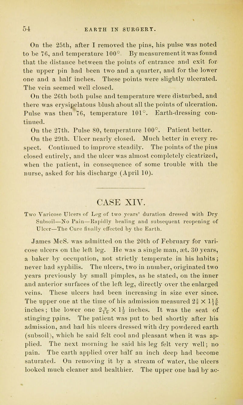 On the 25th, after I removed the pins, his pulse was noted to be 76, and temperature 100°- By measurement it was found that the distance between the points of entrance and exit for the upper pin had been two and a quarter, and for the lower one and a half inches. These points were slightly ulcerated. The vein seemed well closed. On the 26th both pulse and temperature Were disturbed, and there was erysipelatous blush about all the points of ulceration. Pulse was then 76, temperature 101°. Earth-dressing con- tinued. On the 27th. Pnlse 80, temperature 100°. Patient better. On the 20th. Ulcer nearly closed. Much better in every re- spect. Continued to improve steadily. The points of the pins closed entirely, and the ulcer was almost completely cicatrized, when the patient, in consequence of some trouble with the nurse, asked for his discharge (April 10). CASE XIV. Two Varicose Ulcers of Leg of two years' duration dressed with Dry Subsoil—No Pain—Rapidly healing and subsequent reopening of Ulcer—The Cure finally effected by the Earth. James McS. was admitted on the 20th of February for vari- cose ulcers on the left leg. He was a single man, set. 30 years, a baker by occupation, not strictly temperate in his habits; never had syphilis. The ulcers, two in number, originated two years previously by small pimples, as he stated, on the inner and anterior surfaces of the left leg, directly over the enlarged veins. These ulcers had been increasing in size ever since. The upper one at the time of his admission measured 2§ X Ill- inches ; the lower one 2^ X 1J inches. It was the seat of stinging pains. The patient was put to bed shortly after his admission, and had his ulcers dressed with dry powdered earth (subsoil), which he said felt cool and pleasant when it was ap- plied. The next morning he said his leg felt very well; no pain. The earth applied over half an inch deep had become saturated. On removing it by a stream of water, the ulcers looked much cleaner and healthier. The upper one had by ac-