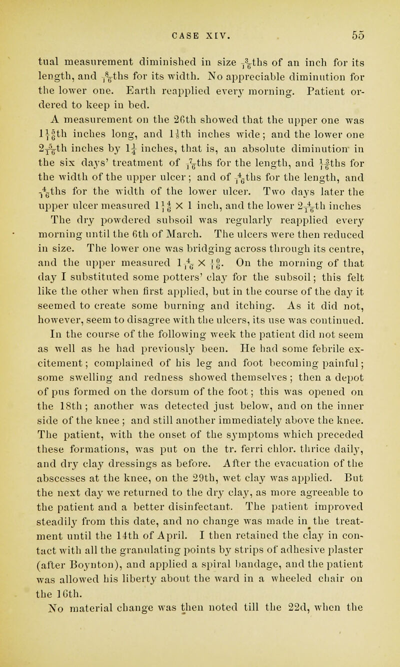 tual measurement diminished in size y^ths of an inch for its length, and T\ths for its width. No appreciable diminution for the lower one. Earth reapplied every morning. Patient or- dered to keep in bed. A measurement on the 20th showed that the upper one was ly|th inches long, and 1-Jth inches wide; and the lower one 2j5¥th inches by 1^ inches, that is, an absolute diminution- in the six days' treatment of j^ths for the length, and }-fths for the width of the upper ulcer; and of 74eths for the length, and -*Gths for the width of the lower ulcer. Two days later the upper ulcer measured 1]| X 1 inch, and the lower 2^-th inches The dry powdered subsoil was regularly reapplied every morning until the 6th of March. The ulcers were then reduced in size. The lower one was bridging across through its centre, and the upper measured l-,4g X jg. On the morning of that day I substituted some potters' clay for the subsoil; this felt like the other when first applied, but in the course of the da}' it seemed to create some burning and itching. As it did not, however, seem to disagree with the ulcers, its use was continued. In the course of the following week the patient did not seem as well as he had previously been. He had some febrile ex- citement ; complained of his leg and foot becoming painful; some swelling and redness showed themselves ; then a depot of pus formed on the dorsum of the foot; this was opened on the 18th; another was detected just below, and on the inner side of the knee ; and still another immediately above the knee. The patient, with the onset of the symptoms which preceded these formations, was put on the tr. ferri chlor. thrice daily, and dry clay dressings as before. After the evacuation of the abscesses at the knee, on the 29th, wet clay was applied. But the next day we returned to the dry clay, as more agreeable to the patient and a better disinfectant. The patient improved steadily from this date, and no change was made in the treat- ment until the 14th of April. I then retained the clay in con- tact with all the granulating points by strips of adhesive plaster (after Boynton), and applied a spiral bandage, and the patient was allowed his liberty about the ward in a wheeled chair on the 16th. No material change was then noted till the 22d, when the
