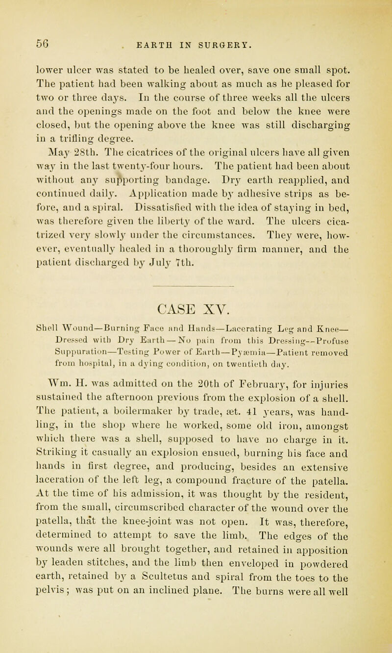 lower ulcer was stated to be healed over, save one small spot. The patient had been walking about as much as he pleased for two or three days. In the course of three weeks all the ulcers and the openings made on the foot and below the knee were closed, but the opening above the knee was still discharging in a trifling degree. Ma}' 28th. The cicatrices of the original ulcers have all given way in the last twenty-four hours. The patient had been about without any supporting bandage. Dry earth reapplied, and continued daily. Application made by adhesive strips as be- fore, and a spiral. Dissatisfied with the idea of staying in bed, was therefore given the liberty of the ward. The ulcers cica- trized very slowly under the circumstances. They were, how- ever, eventually healed in a thoroughly firm manner, and the patient discharged by July 7th. CASE XV. Shell Wound—Burning Face und Hands—Lacerating Leg and Knee— Dressed with Dry Earth — No pain from this Dressing—Profuse Suppuration—Testing Power of Earth—Pyaemia—Patient removed from hospital, in a dying condition, on twentieth day. Wm. II. was admitted on the 20th of February, for injuries sustained the afternoon previous from the explosion of a shell. The patient, a boilermaker by trade, set. 41 years, was hand- ling, in the shop where he worked, some old iron, amongst which there was a shell, supposed to have no charge in it. Striking it casually an explosion ensued, burning his face and hands in first degree, and producing, besides an extensive laceration of the left leg, a compound fracture of the patella. At the time of his admission, it was thought by the resident, from the small, circumscribed character of the wound over the patella, that the knee-joint was not open. It was, therefore, determined to attempt to save the limb. The edges of the wounds were all brought together, and retained in apposition by leaden stitches, and the limb then enveloped in powdered earth, retained by a Scultetus and spiral from the toes to the pelvis ; was put on an inclined plane. The burns were all well