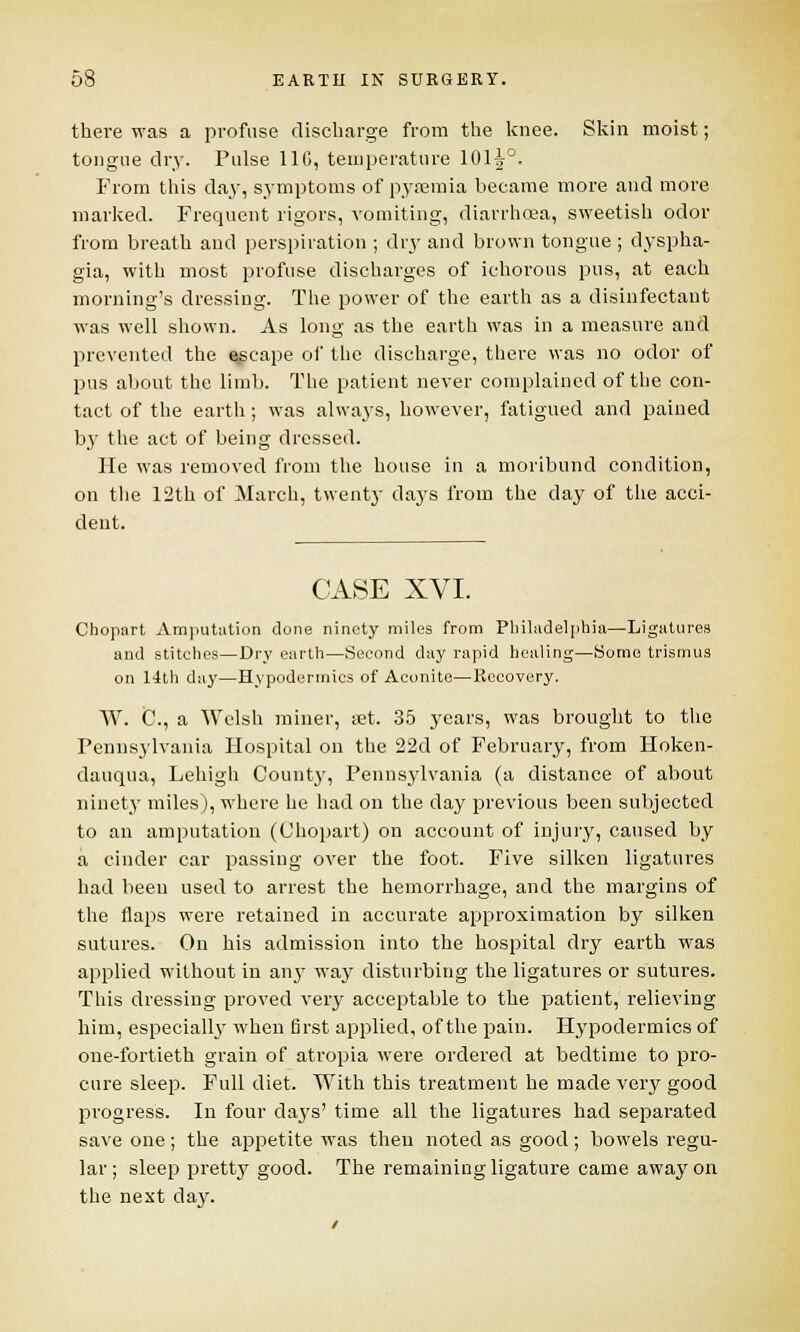 there was a profuse discharge from the knee. Skin moist; tongue dry. Pulse 11G, temperature 101^°. From this day, symptoms of pyaemia became more and more marked. Frequent rigors, vomiting, diarrhoea, sweetish odor from breath and perspiration ; dry and brown tongue ; dyspha- gia, with most profuse discharges of ichorous pus, at each morning's dressing. The power of the earth as a disinfectant was well shown. As long as the earth was in a measure and prevented the escape of the discharge, there was no odor of pus about the limb. The patient never complained of the con- tact of the earth; was always, however, fatigued and pained by the act of being dressed. He was removed from the house in a moribund condition, on the 12th of March, twenty days from the day of the acci- dent. CASE XVI. Chopart Amputation done ninety miles from Philadelphia—Ligatures and stitches—Dry earth—Second day rapid healing—Home trismus on 14th day—Hypodermics of Aconite—Recovery. W. C., a Welsh miner, set. 35 years, was brought to the Pennsylvania Hospital on the 22d of February, from Hoken- dauqua, Lehigh County, Pennsylvania (a distance of about ninety miles), where he had on the day previous been subjected to an amputation (Chopart) on account of injury, caused by a cinder car passing over the foot. Five silken ligatures had been used to arrest the hemorrhage, and the margins of the flaps were retained in accurate approximation by silken sutures. On his admission into the hospital dry earth was applied without in any way disturbing the ligatures or sutures. This dressing proved very acceptable to the patient, relieving him, especially when first applied, of the pain. Hypodermics of one-fortieth grain of atropia were ordered at bedtime to pro- cure sleep. Full diet. With this treatment he made very good progress. In four clays' time all the ligatures had separated save one ; the appetite was then noted as good ; bowels regu- lar ; sleep pretty good. The remaining ligature came away on the next day. /