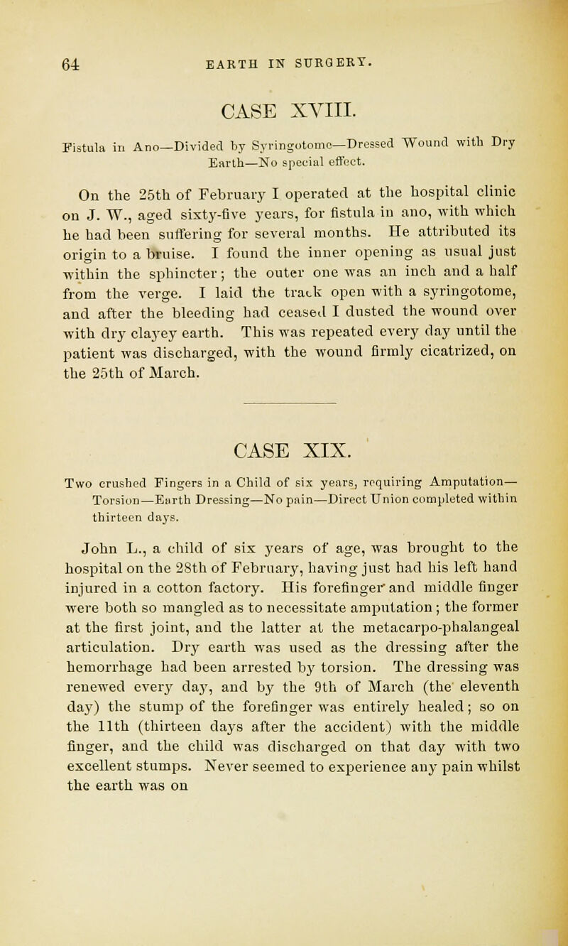 CASE XVIII. Fistula in Ano—Divided by Syringotomo—Dressed Wound witb Dry Earth—No special effect. On the 25th of February I operated at the hospital clinic on J. W., aged sixty-five years, for fistula in ano, with which he had been suffering for several months. He attributed its origin to a bruise. I found the inner opening as usual just within the sphincter; the outer one was an inch and a half from the verge. I laid the track open with a syringotome, and after the bleeding had ceased I dusted the wound over with dry clayey earth. This was repeated every day until the patient was discharged, with the wound firmly cicatrized, on the 25th of March. CASE XIX. Two crushed Fingers in a Child of six years, requiring Amputation— Torsion—Earth Dressing—No pain—Direct Union completed within thirteen days. John L., a child of six years of age, was brought to the hospital on the 28th of February, having just had his left hand injured in a cotton factory. His forefinger and middle finger were both so mangled as to necessitate amputation ; the former at the first joint, and the latter at the metacarpo-phalangeal articulation. Dry earth was used as the dressing after the hemorrhage had been arrested by torsion. The dressing was renewed every day, and by the 9th of March (the eleventh day) the stump of the forefinger was entirely healed; so on the 11th (thirteen days after the accident) with the middle finger, and the child was discharged on that day with two excellent stumps. Never seemed to experience any pain whilst the earth was on