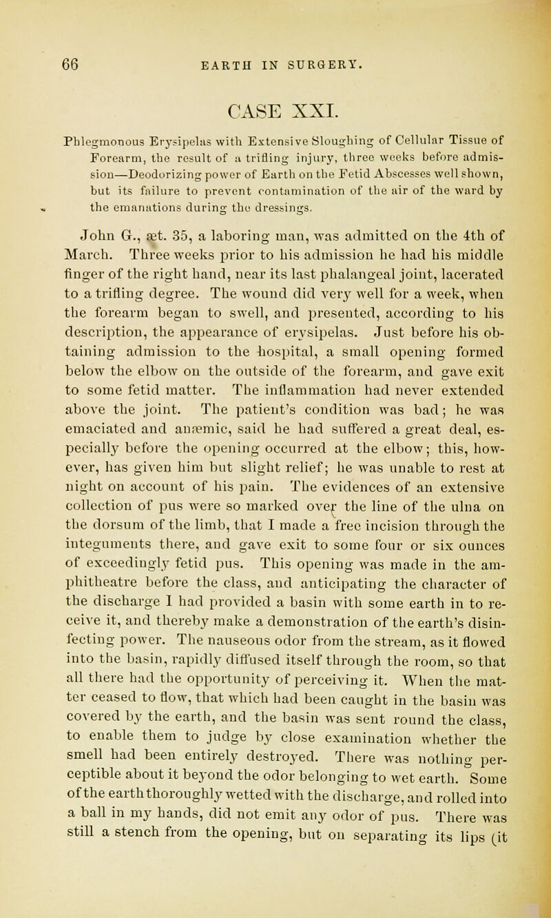 CASE XXI. Phlegmonous Erysipelas with Extensive Sloughing of Cellular Tissue of Forearm, the result of a trifling injury, three weeks before admis- sion—Deodorizing power of Earth on the Fetid Abscesses well shown, but its failure to prevent contamination of the air of the ward by the emanations during the dressings. John G., set. 35, a laboring man, was admitted on the 4th of March. Three weeks prior to his admission he had his middle finger of the right hand, near its last phalangeal joint, lacerated to a trifling degree. The wound did very well for a week, when the forearm began to swell, and presented, according to his description, the appearance of erysipelas. Just before his ob- taining admission to the hospital, a small opening formed below the elbow on the outside of the forearm, and gave exit to some fetid matter. The inflammation had never extended above the joint. The patient's condition was bad; he was emaciated and annemic, said he had suffered a great deal, es- pecially before the opening occurred at the elbow; this, how- ever, has given him but slight relief; he was unable to rest at night on account of his pain. The evidences of an extensive collection of pus were so marked over the line of the ulna on the dorsum of the limb, that I made a free incision through the integuments there, and gave exit to some four or six ounces of exceedingly fetid pus. This opening was made in the am- phitheatre before the class, and anticipating the character of the discharge 1 had provided a basin with some earth in to re- ceive it, and thereby make a demonstration of the earth's disin- fecting power. The nauseous odor from the stream, as it flowed into the basin, rapidly diffused itself through the room, so that all there had the opportunity of perceiving it. When the mat- ter ceased to flow, that which had been caught in the basin was covered by the earth, and the basin was sent round the class, to enable them to judge by close examination whether the smell had been entirely destroyed. There was nothing per- ceptible about it beyond the odor belonging to wet earth. Some of the earth thoroughly wetted with the discharge, and rolled into a ball in my hands, did not emit any odor of pus. There was still a stench from the opening, but on separating its lips (it